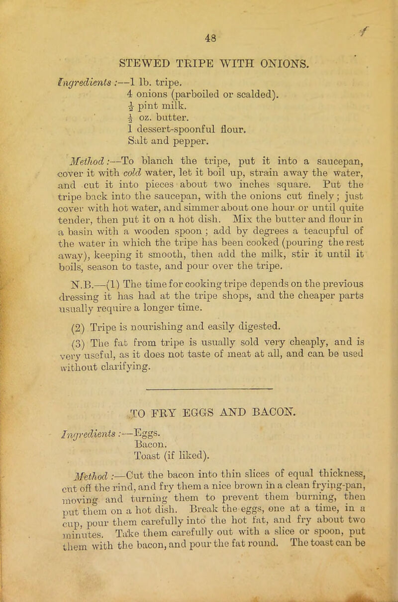 / STEWED TEIPE WITH ONIONS. Ingredients :—1 lb. tripe. 4 onions (parboiled or scalded). pint milk. | oz. butter. 1 dessert-spoonful flour. Salt and pepper. Method:—To blanch the tripe, put it into a saucepan, cover it with cold water, let it boil up, strain away the water, and cut it into pieces about two inches square. Put the ti'ipe back into the saucepan, with the onions cut finely; just cover with hot water, and simmer about one hour or until quite tender, then put it on a hot dish. Mix the butter and flour in a basin with a wooden spoon ; add by degrees a teacupful of the water in which the tripe has been cooked (pouring the rest away), keeping it smooth, then add the milk, stir it until it boils, season to taste, and pour over the ti’ipe. N.B.—(1) The time for cooking tripe depends on the previous dressing it has had at the tripe shops, and the cheaper parts usually require a longer time. (2) Tripe is nourishing and easily digested. (3) The fat from tripe is usually sold very cheaply, and is very useful, as it does nob taste of meat at all, and can be used without clarifying. TO FRY EGGS AND BACON. Ingredients:—Eggs. Bacon. Toast (if liked). Method :—Cut the bacon into thin slices of equal thickness, cut off the rind, and fry them a nice brown in a clean frying-pan, moving and turning them to prevent them burning, then put them on a hot dish. Break the eggs, one at a time, in a cup, pour them carefully into the hot fat, and fry about two minutes. Take them carefully out with a slice or spoon, put them with the bacon, and pour the fat round. The toast can be