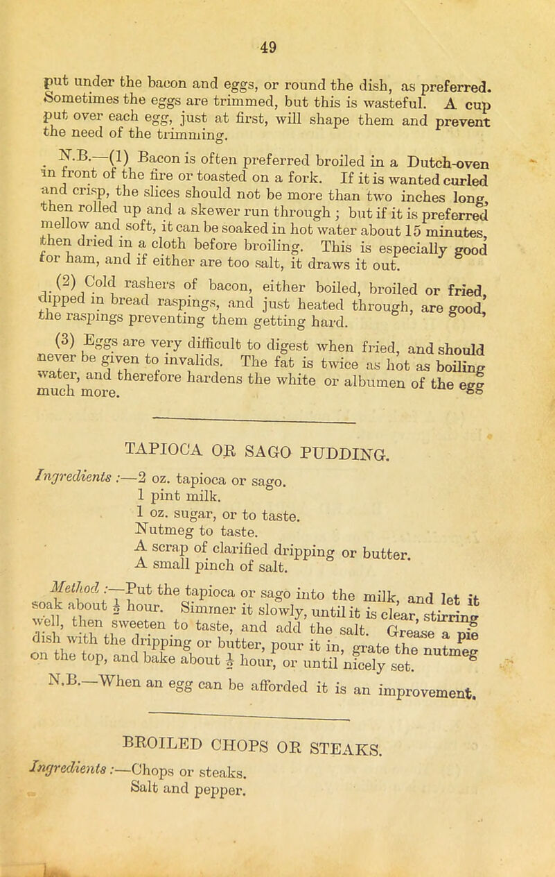 put under the bacon and eggs, or round the dish, as preferred. Sometimes the eggs are trimmed, but this is wasteful. A cup put over each egg, just at first, will shape them and prevent the need of the trimmin°r O N.B.—(1) Bacon is often preferred broiled in a Dutch-oven in front of the fire or toasted on a fork. If it is wanted curled and crisp, the slices should not be more than two inches lone then rolled up and a skewer run through ; but if it is preferred mellow and soft, it can be soaked in hot water about 15 minutes then dried in a cloth before broiling. This is especially good tor ham, and if either are too salt, it draws it out. (2) Cold rashers of bacon, either boiled, broiled or fried dipped in bread raspings, and just heated through, are good’ the raspings preventing them getting hard. 8 (3) Eggs are very difficult to digest when fried, and should never be given to invalids. The fat is twice as hot as boiling watei, and therefore hardens the white or albumen of the egt much more. && TAPIOCA OR SAGO PUDDING. Ingredients :—2 oz. tapioca or sago. 1 pint milk. 1 oz. sugar, or to taste. Nutmeg to taste. A scrap of clarified dripping or butter. A small pinch of salt. Method Put the tapioca or sago into the milk and let it soak about 2 hour. Simmer it slowly, until it is clear stirri™ well, then sweeten to taste, and add the salt. Grease a pm dish with the dripping or butter, pour it in, grate the nutmeg on the top, and bake about i hour, or until nicely set. g N.B. When an egg can be afforded it is an improvement. BROILED CHOPS OR STEAKS. Ingredients:—Chops or steaks. Salt and pepper.