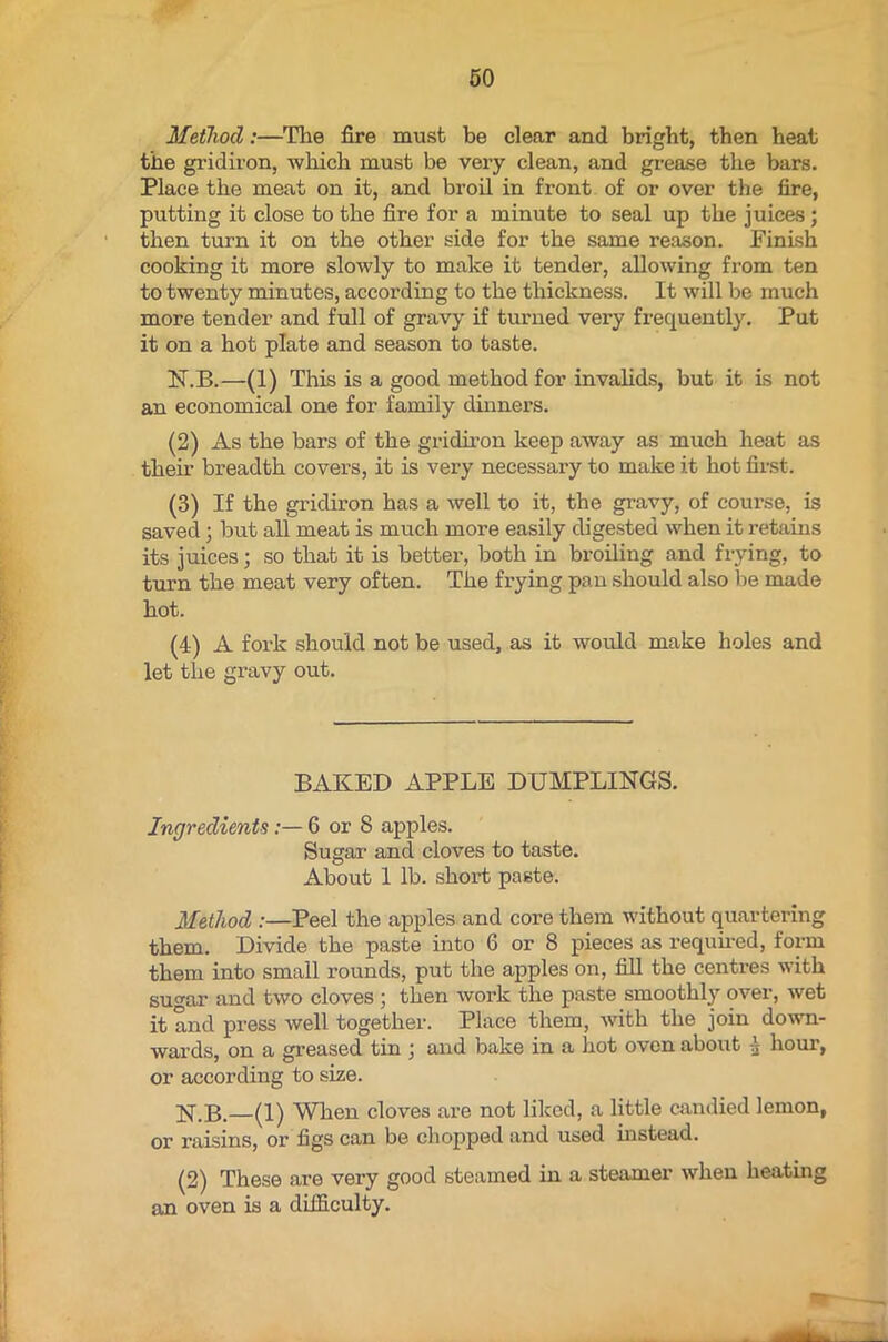 Method:—The fire must be clear and bright, then heat the gridiron, which must be very clean, and grease the bars. Place the meat on it, and broil in front of or over the fire, putting it close to the fire for a minute to seal up the juices; then turn it on the other side for the same reason. Finish cooking it more slowly to make it tender, allowing from ten to twenty minutes, according to the thickness. It will be much more tender and full of gravy if turned very frequently. Put it on a hot plate and season to taste. N.B.—(1) This is a good method for invalids, but it is not an economical one for family dinners. (2) As the bars of the gridiron keep away as much heat as their breadth covers, it is very necessai’y to make it hot first. (3) If the gridiron has a well to it, the gravy, of course, is saved; hut all meat is much more easily digested when it retains its juices; so that it is better, both in broiling and frying, to turn the meat very often. The frying pan should also be made hot. (4) A fork should not be used, as it would make holes and let the gravy out. BAKED APPLE DUMPLINGS. Ingredients6 or 8 apples. Sugar and cloves to taste. About 1 lb. short paste. Method :—Peel the apples and core them without quartering them. Divide the paste into 6 or 8 pieces as required, form them into small rounds, put the apples on, fill the centres with sugar and two cloves ; then work the paste smoothly over, wet it and press well together. Place them, with the join down- wards, on a greased tin ; and bake in a hot oven about 4 hour, or according to size. (1) When cloves are not liked, a little candied lemon, or raisins, or figs can be chopped and used instead. (2) These are very good steamed in a steamer when heating an oven is a difficulty.