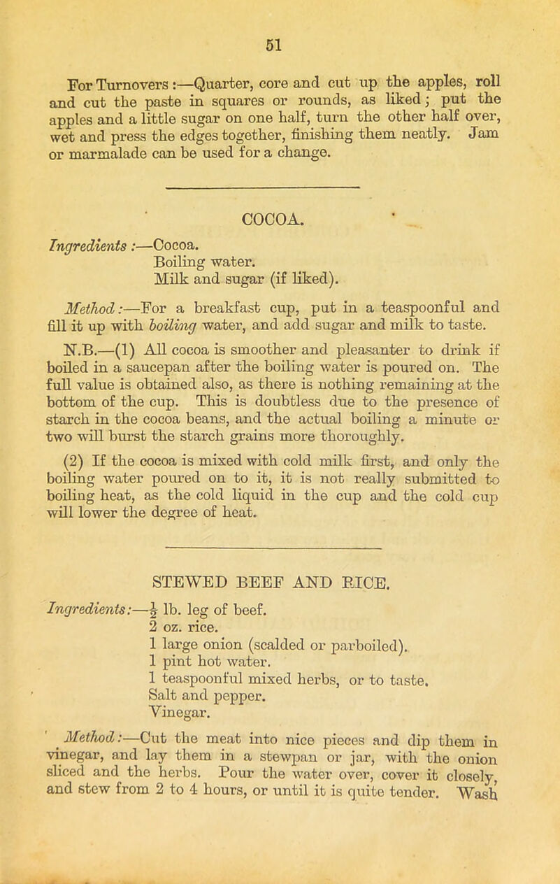 For Turnovers :—Quarter, core and cut up the apples, roll and cut the paste in squares or rounds, as liked; put the apples and a little sugar on one half, turn the other half over, wet and press the edges together, finishing them neatly. Jam or marmalade can be used for a change. COCOA. Ingredients:—Cocoa. Boiling water. Milk and sugar (if liked). Method:—For a breakfast cup, put in a teaspoonful and fill it up with hailing water, and add sugar and milk to taste. N.B.—(1) All cocoa is smoother and pleasanter to drink if boiled in a saucepan after the boiling water is poured on. The full value is obtained also, as there is nothing remaining at the bottom of the cup. This is doubtless due to the presence of starch in the cocoa beans, and the actual boiling a minute or two will burst the starch grains more thoroughly. (2) If the cocoa is mixed with cold milk first, and only the boiling water poured on to it, it is not really submitted to boding heat, as the cold liquid in the cup and the cold cup will lower the degree of heat. STEWED BEEF AND BICE. Ingredients:—\ lb. leg of beef. 2 oz. rice. 1 large onion (scalded or parboiled). 1 pint hot water. 1 teaspoonful mixed herbs, or to taste. Salt and pepper. Vinegar. _ Method:—Cut the meat into nice pieces and dip them in vinegar, and lay them in a stewpan or jar, with the onion sliced and the herbs. Pour the water over, cover it closely, and stew from 2 to 4 hours, or until it is quite tender. Wash