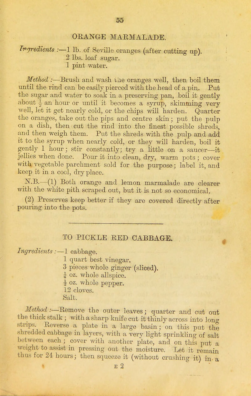 ORANGE MARMALADE. Ingredients :—1 lb. of Seville oranges (after cutting up). 2 lbs. loaf sugar. 1 pint water. Method :—Brush and wash ihe oranges well, then boil them until the rind can be easily pierced with the head of a pin. Put the sugar and water to soak in a preserving pan, boil it gently about ~ an hour or until it becomes a syrup, skimming veiy well, let it get nearly cold, or the chips will harden. Quarter the oranges, take out the pips and centre skin; put the pulp on a dish, then cut the rind into the finest possible shreds, and then weigh them. Put the shreds with the pulp and add it to the syrup when nearly cold, or they will harden, boil it gently 1 hour; stir constantly; try a little on a saucer—it jellies when done. Pour it into clean, dry, warm pots ; cover with vegetable parchment sold for the purpose; label it, and keep it in a cool, dry place. N.B.—(1) Both orange and lemon marmalade are clearer with the white pith scraped out, but it is not so economical. (2) Preserves keep better if they are covered directly after pouring into the pots. TO PICKLE RED CABBAGE. Ingredients :—1 cabbage. 1 quart best vinegar. 3 pieces whole ginger (sliced). -4 oz. whole allspice. -4 oz. whole pepper. 12 cloves. Salt. Method : Remove the outer leaves; quarter and cut out the thick stalk ; with a sharp knife cut it thinly across into Ion strips. Reverse a plate in a large basin; on this put the shredded cabbage in layers, with a very light sprinkling of salt between each ; cover with another plate, and on this put a weight to assist in pressing out the moisture. Let it remain thus for 24 hours; then squeeze it (without crushing it) in- a * e 2