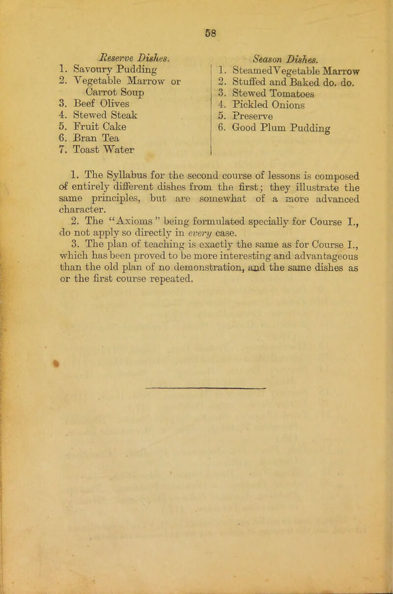 Reserve Dishes. Season Dishes. 1. Savoury Pudding 2. Vegetable Marrow or 1. SteamedVegetable Marrow 2. Stuffed and Baked do. do. 3. Stewed Tomatoes 4. Pickled Onions 5. Preserve Carrot Soup 3. Beef Olives 4. Stewed Steak 5. Fruit Cake 6. Good Plum Pudding 6. Bran Tea 7. Toast Water 1. The Syllabus for the second course of lessons is composed of entirely different dishes from the first; they illustrate the same principles, but are somewhat of a more advanced character. 2. The “Axioms ” being formulated specially for Course I., do not apply so directly in every case. 3. The plan of teaching is exactly the same as for Course I., which has been proved to be more interesting and advantageous than the old plan of no demonstration, and the same dishes as or the first course repeated.