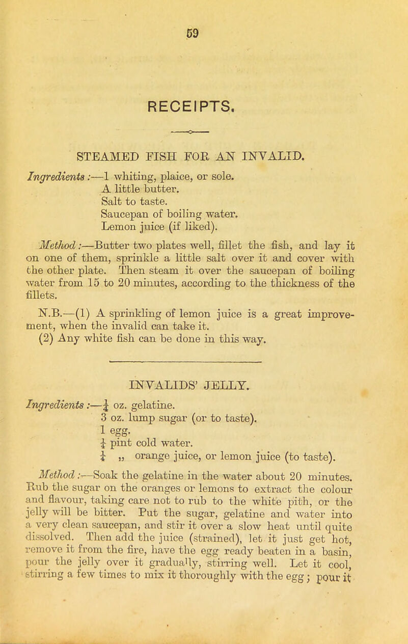 RECEIPTS. STEAMED FISH FOR AH INVALID. Ingredients:—1 whiting, plaice, or sole. A little butter. Salt to taste. Saucepan of boiling water. Lemon juice (if liked). Method:—Butter two plates well, fillet the fish, and lay it on one of them, sprinkle a little salt over it and cover with the other plate. Then steam it over the saucepan of boiling water from 15 to 20 minutes, according to the thickness of the fillets. N.B.—(1) A sprinkling of lemon juice is a great improve- ment, when the invalid can take it. (2) Any white fish can be done in this way. INVALIDS’ JELLY. Ingredients:—| oz. gelatine. 3 oz. lump sugar (or to taste). 1 egg. 1 pint cold water. i „ orange juice, or lemon juice (to taste). Method .-—Soak the gelatine in the water about 20 minutes. Rub the sugar on the oranges or lemons to extract the colour and flavour, taking care not to rub to the white pith, or the jelly will be bitter. Put the sugar, gelatine and water into a very clean saucepan, and stir it over a slow heat until quite dissolved. Then add the juice (strained), let it just get hot, remove it from the fire, have the egg ready beaten in a basin, pour the jelly over it gradually, stirring well. Let it cool, stirring a few times to mix it thoroughly with the egg; pour it