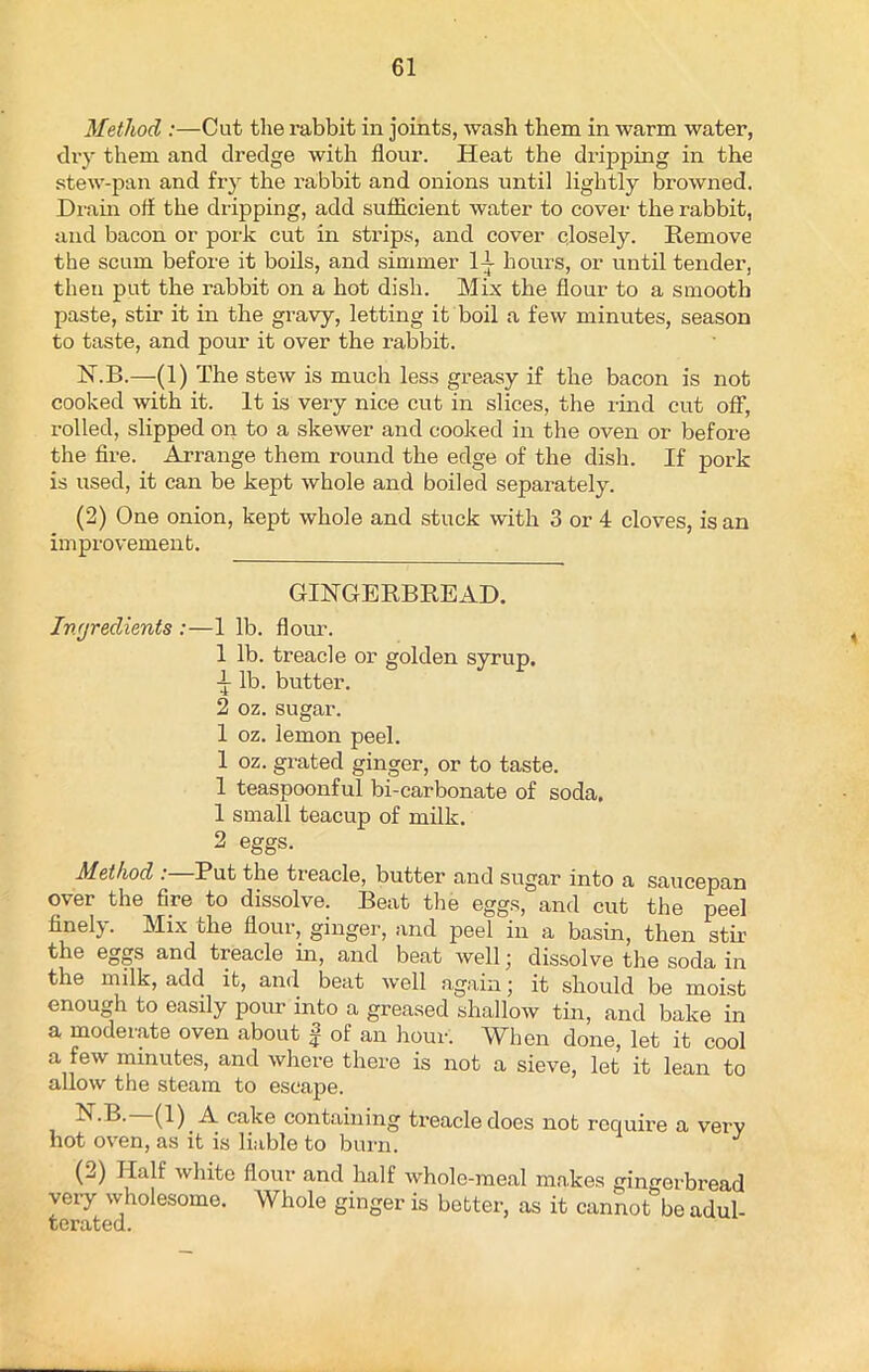 Method :—Cut the rabbit in joints, wash them in warm water, dry them and dredge with flour. Heat the dripping in the stew-pan and fry the rabbit and onions until lightly browned. Drain off the dripping, add sufficient water to cover the rabbit, and bacon or pork cut in strips, and cover closely. Remove the scum before it boils, and simmer IT hours, or until tender, then put the rabbit on a hot dish. Mix the flour to a smooth paste, stir it in the gravy, letting it boil a few minutes, season to taste, and pour it over the rabbit. KB.—(1) The stew is much less greasy if the bacon is not cooked with it. It is very nice cut in slices, the rind cut off, rolled, slipped on to a skewer and cooked in the oven or before the fire. Arrange them round the edge of the dish. If pork is used, it can be kept whole and boiled separately. (2) One onion, kept whole and stuck with 3 or 4 cloves, is an improvement. GINGERBREAD. Ingredients :—1 lb. flour. 1 lb. treacle or golden syrup. •h lb. butter. 2 oz. sugar. 1 oz. lemon peel. 1 oz. grated ginger, or to taste. 1 teaspoonful bi-carbonate of soda. 1 small teacup of milk. 2 eggs. Method :—Put the treacle, butter and sugar into a saucepan over the fire to dissolve. Beat the eggs, and cut the peel finely. Mix the flour, ginger, and peel in a basin, then stir the eggs and treacle in, and beat well, dissolve the soda in the milk, add it, and beat well again; it should be moist enough to easily pour into a greased shallow tin, and bake in a moderate oven about f of an hour. When done, let it cool a few minutes, and where there is not a sieve, let it lean to allow the steam to escape. ^cake containing ti’eacledoes not require a very hot oven, as it is liable to burn. (2) Half white flour and half whole-meal makes gingerbread very wholesome. Whole ginger is better, as it cannot be adul- terated.