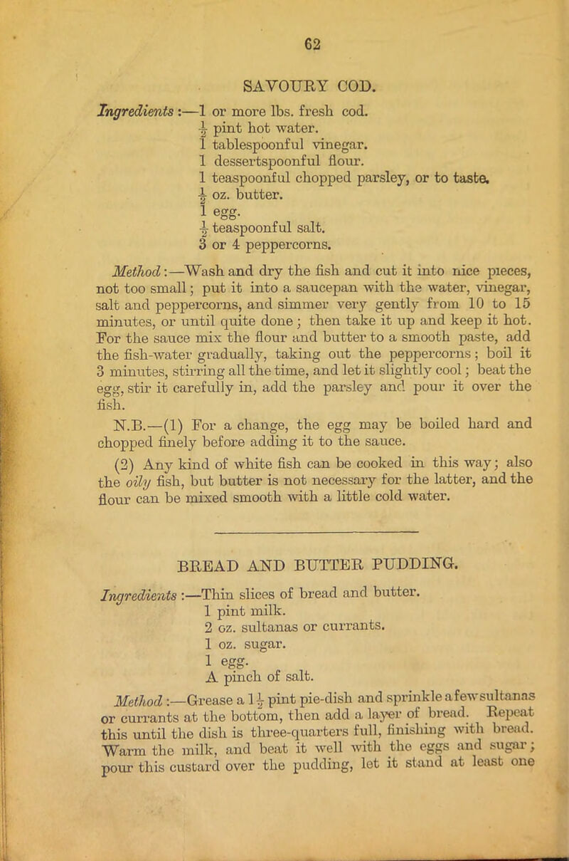 SAVOURY COD. Ingredients :—1 or more lbs. fresh cod. I- pint hot water. 1 tablespoonful vinegar. 1 dessertspoonful flour. 1 teaspoonful chopped parsley, or to taste, -t oz. butter. 1 egg. teaspoonful salt. 3 or 4 peppercorns. Method:—Wash and dry the fish and cut it into nice pieces, not too small; put it into a saucepan with the water, vinegar, salt and peppercorns, and simmer very gently from 10 to 15 minutes, or until quite done; then take it up and keep it hot. For the sauce mix the flour and butter to a smooth paste, add the fish-water gradually, taking out the peppercorns; boil it 3 minutes, stirring all the time, and let it slightly cool; beat the egg, stir it carefully in, add the parsley and pour it over the fish. N.B.—(1) For a change, the egg may be boiled hard and chopped finely before adding it to the sauce. (2) Any kind of white fish can be cooked in this way; also the oily fish, but butter is not necessary for the latter, and the flour can be mixed smooth with a little cold water. BREAD AND BUTTER PUDDING. Ingredients :—Thin slices of bread and butter. 1 pint milk. 2 oz. sultanas or currants. 1 oz. sugar. 1 egg- A pinch of salt. Method Grease a 1 h pint pie-dish and sprinkle afewsultanas or currants at the bottom, then add a layer of bread. Repeat this until the dish is three-quarters full, finishing with bread. Warm the milk, and beat it well with the eggs and sugar ; pour this custard over the pudding, let it stand at least one