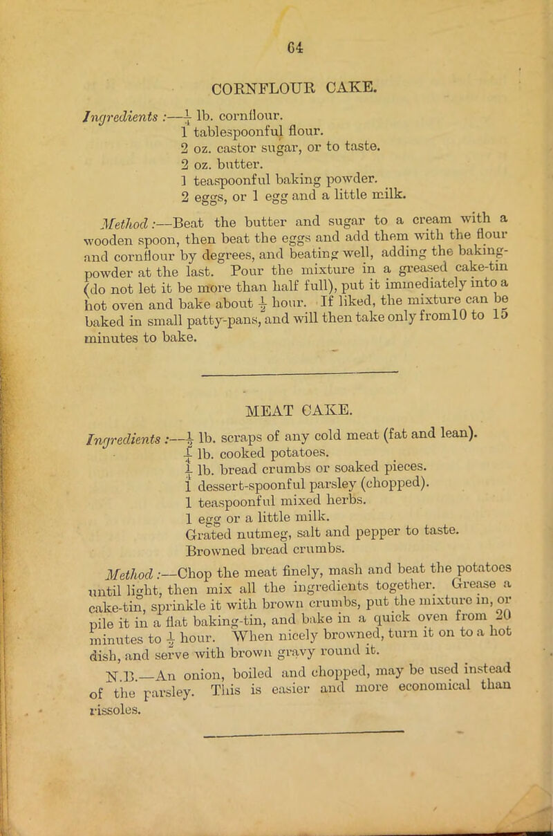 G4 CORNFLOUR CAKE. Ingredients :—L lb. cornflour. 1 tablespoonful flour. 2 oz. castor sugar, or to taste. 2 oz. butter. ] teaspoonful baking powder. 2 eggs, or 1 egg and a little milk. Method:—Beat the butter and sugar to a cream with a wooden spoon, then beat the eggs and add them with the Aoui and cornflour by degrees, and beating well, adding the baking- powder at the last. Pour the mixture in a greased cake-tm (do not let it be more than half full), put it immediately into a hot oven and bake about | hour. If liked, the mixture can be baked in small patty-pans, and will then take only fromlO to 10 minutes to bake. MEAT CAKE. Ingredients :—h lb. scraps of any cold meat (fat and lean). -L lb. cooked potatoes. 1 lb. bread crumbs or soaked pieces. 1 dessert-spoonful parsley (chopped). 1 teaspoonful mixed herbs. 1 egg or a little milk. Grated nutmeg, salt and pepper to taste. Browned bread crumbs. Method .-—Chop the meat finely, mash and beat the potatoes until light, then mix all the ingredients together. Grease a cake-tin, sprinkle it with brown crumbs, put the mixture in, or pile it in a flat baking-tin, and bake in a quick oven from A minutes to 1 hour. When nicely browned, turn it on to a hot dish, and serve with brown gravy round it. jq- ]3 An onion, boiled and chopped, may be used instead of the parsley. This is easier and more economical than rissoles.