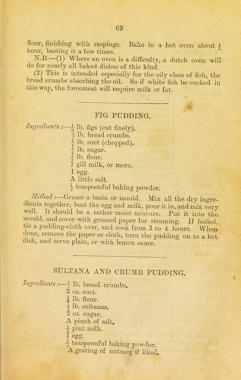 flour, finishing with raspings. Bake in a hot oven about 4 hour, basting it a few times. ■^•B. (1) Where an oven is a ditficulty, a dutch oven will do for nearly all baked dishes of this kind. (2) This is intended especially for the oily class of fish, the bread crumbs absorbing the oil. So if white fish be cooked in this way, the forcemeat will require milk or fat. FIG PUDDING. Ingredients :—± lb. figs (cut finely). -4 lb. bread crumbs, i ib. suet (chopped). ' j- lb. sugar. ~ lb. flour. 1 gill milk, or more. 1 egg. A little salt. ■g- teaspoonful baking powder. Method : Grease a basin or mould. Mix all the dry ingre- dients together, beat the egg and milk, pour it in, and mix very well. It should be a rather moist mixture. Put it into the mould, and cover with greased paper for steaming. If boiled, tie a pudding-cloth over, and cook from 3 to 4 hours. When done, remove the paper or cloth, turn the pudding on to a hot dish, and serve plain, or with lemon sauce. SULTANA AND CRUMB PUDDING. Ingredients :—4- lb. bread crumbs, 3 oz. suet. 5 lb. flour. X lb. sultanas. 2 oz. sugar. A pinch of salt. -5- pint milk. ] egg- — teaspoonful baking powder. A grating of nutmeg if liked.