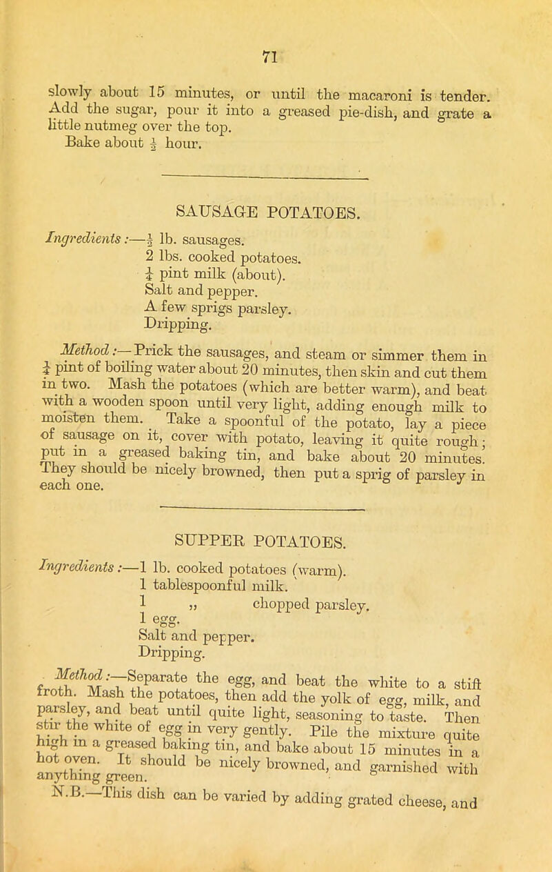 slowly about 15 minutes, or until the macaroni is tender. Add the sugar, pour it into a greased pie-dish, and grate a little nutmeg over the top. Bake about i hour. SAUSAGE POTATOES. Ingredients:—§ lb. sausages. 2 lbs. cooked potatoes. i pint milk (about). Salt and pepper. A few sprigs parsley. Dripping. Method '—Prick the sausages, and steam or simmer them in y pi^t of boiling water about 20 minutes, then skin and cut them in two. Mash the potatoes (which are better warm), and beat with a wooden spoon until very light, adding enough milk to moisten them. . Take a spoonful of the potato, lay a piece of sausage on it, cover with potato, leaving it quite rough • put in a greased baking tin, and bake about 20 minutes, they should be nicely browned, then put a sprig of parsley in osicn one. SUPPER POTATOES. Ingredients:—1 lb. cooked potatoes (warm). 1 tablespoonful milk. 1 „ chopped parsley. 1 egg- Salt and pepper. Dripping. f Separate the egg, and beat the white to a still froth. Mash the potatoes, then add the yolk of egg, milk, and parsley, and beat until quite light, seasoning to taste. Then stm the white of egg in very gently. Pile the mixture quite high in a greased baking tin, and bake about 15 minutes in a anything green ^ m°e‘y br°Wned'. lmd 6™M>ed with N.B.—Tills dish can be varied by adding grated cheese, and