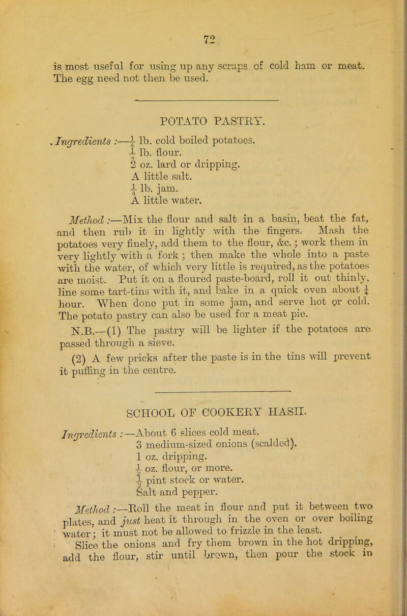 is most useful for using up any scraps of cold ham or meat. The egg need not then be used. POTATO PASTRY. . Ingredients :—£ lb. cold boiled potatoes. 1 lb. floui\ 2 oz. lard or dripping. A little salt. i lb. jam. A little water. Method :—Mix the flour and salt in a basin, beat the fat, and then rub it in lightly with the fingers. Mash the potatoes very finely, add them to the flour, &c.; work them in very lightly with a fork ; then make the whole into a paste with the water, of which very little is required, as the potatoes are moist. Put it on a floured paste-board, roll it out thinly, line some tart-tins with it, and bake in a quick oven about hour. When done put in some jam, and serve hot <?r cold. The potato pastry can also be used for a meat pie. N.B.—(1) The pastry will be lighter if the potatoes are passed through a sieve. (2) A few pricks after the paste is in the tins will prevent it puffing in the centre. SCHOOL OF COOKERY HASH- Ingredients :—About 6 slices cold meat. 3 medium-sized onions (scalded). 1 oz. dripping, i oz. flour, or more. 1 pint stock or water. Salt and pepper. Method:—Roll the meat in flour and put it between two plates, and just heat it through in the oven or over boiling water; it must not be allowed to frizzle in the least. Slice the onions and fry them brown in the hot dripping, add the flour, stir until brown, then pour the stock in