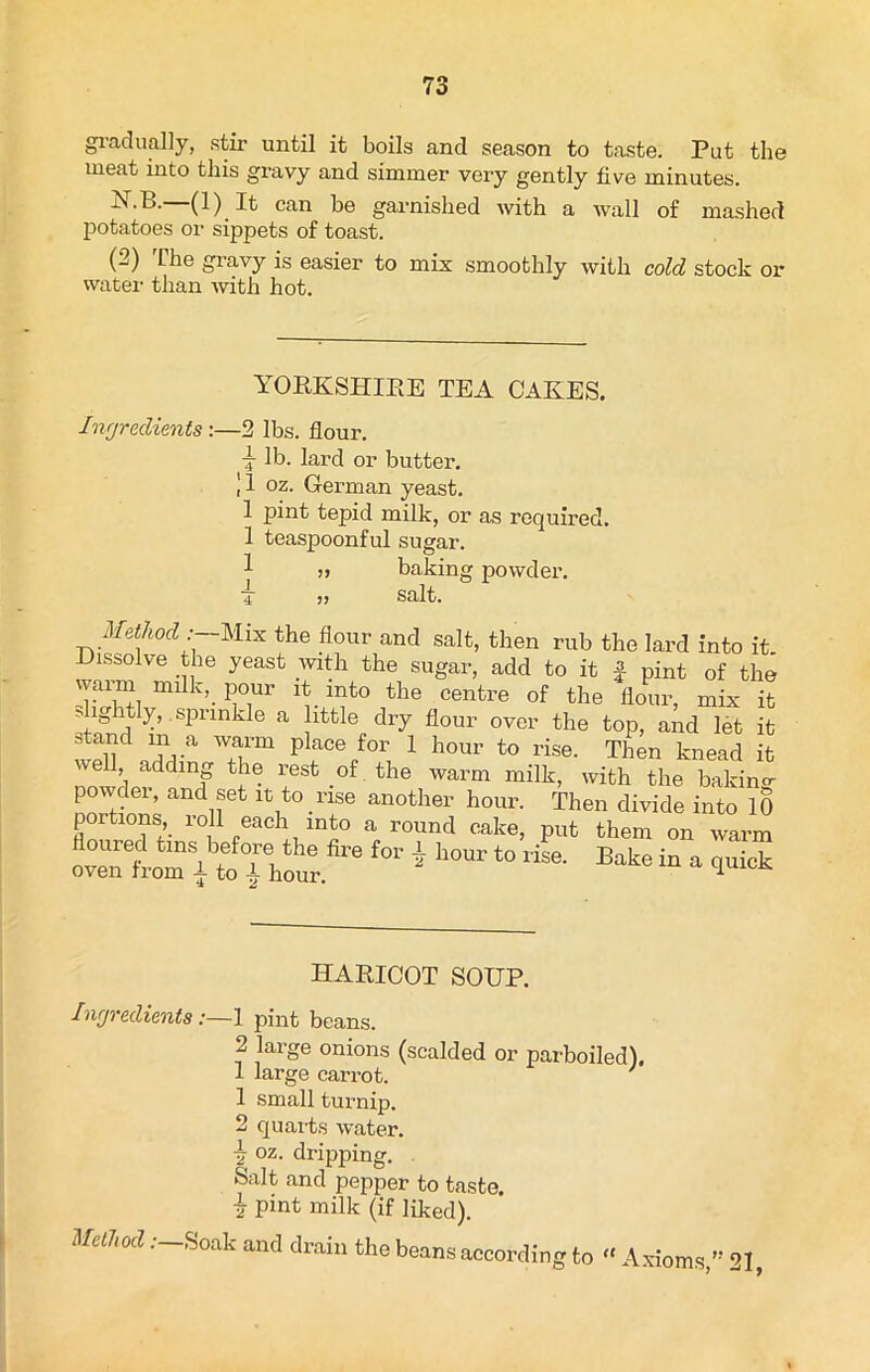 gradually, stir until it boils and season to taste. Put the meat into this gravy and simmer very gently five minutes. (1)1^ can be garnished with a wall of mashed potatoes or sippets of toast. (2) The gravy is easier to mix smoothly with cold stock or water than with hot. YORKSHIRE TEA CAKES. Ingredients:—2 lbs. flour. •j lb. lard or butter. 11 oz. German yeast. 1 pint tepid milk, or as required. 1 teaspoonful sugar. „ baking powder, j ? salt. Method : Mix the flour and salt, then rub the lard into it. Dissolve the yeast with the sugar, add to it £ pint of the waiun milk, pour it into the centre of the flour, mix it sightly,.sprinkle a little dry flour over the top, and let it stand m a warm place for 1 hour to rise. Then knead it we adding the rest of the warm milk, with the baking- powder, and set it to rise another hour. Then divide into 10 portions, roll each into a round cake, put them on warm oZtoTi to” hot 6 f0r * llOUr ‘° rise' Bake “ “ HARICOT SOUP. Ingredients:—1 pint beans. 2 large onions (scalded or parboiled). 1 large carrot. 1 small turnip. 2 quarts water, v oz. dripping. Salt and pepper to taste, i pint milk (if liked). Method .-—Soak and drain the beans according to « Axioms,” 21,