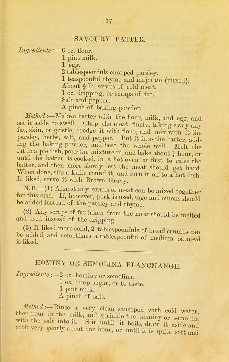 SAVOURY BATTER. Ingredients :—6 oz. flour. 1 pint milk. 1 egg. 2 tablespoonfuls chopped parsley. 1 teaspoonful thyme and majoram (mixed). About £ lb. scraps of cold meat. 1 oz. dripping, or scraps of fat. Salt and pepper. A pinch of baking powder. Method Make a batter with the flour, milk, and egg, and set it aside to swell. Chop the meat finely, taking away any fat, skin, or gristle, dredge it with flour, and mix with it the parsley, herbs, salt, and pepper. Put it into the batter, add- ing the baking powder, and beat the whole well. Melt the fat in a pie dish, pour the mixture in, and bake about £ hour, or until the batter is cooked, in a hot oven at first to raise the batter, and then more slowly lest the meat should get hard When done, slip a knife round it, and turn it on to a hot dish 11 liked, serve it with Brown Gravy. , AJmost any scraps of meat can be mixed together for this dish If, however, pork is used, sage and onions should D6 added instead of the parsley and thyme. (2) Any scraps of fat taken from the meat should be melted and used instead of the dripping. (3) If liked more solid, 2 tablespoonfuls of bread crumbs can iseiikedeC ’ and S°metimeS a tablespoonful of medium oatmeal HOMINY OR SEMOLINA BLANCMANGE. Ingredients :—2 oz. hominy or semolina. 1 oz. lump sugar, or to taste. 1 pint milk. A pinch of salt. Method.:—Bmse a very clean saucepan with cold water then pour m the milk, and sprinkle the hominy or semol S w.t, the salt into it. Stir until it boils, drat/ it S and cook very gently about one hour, or until it is quite so t and