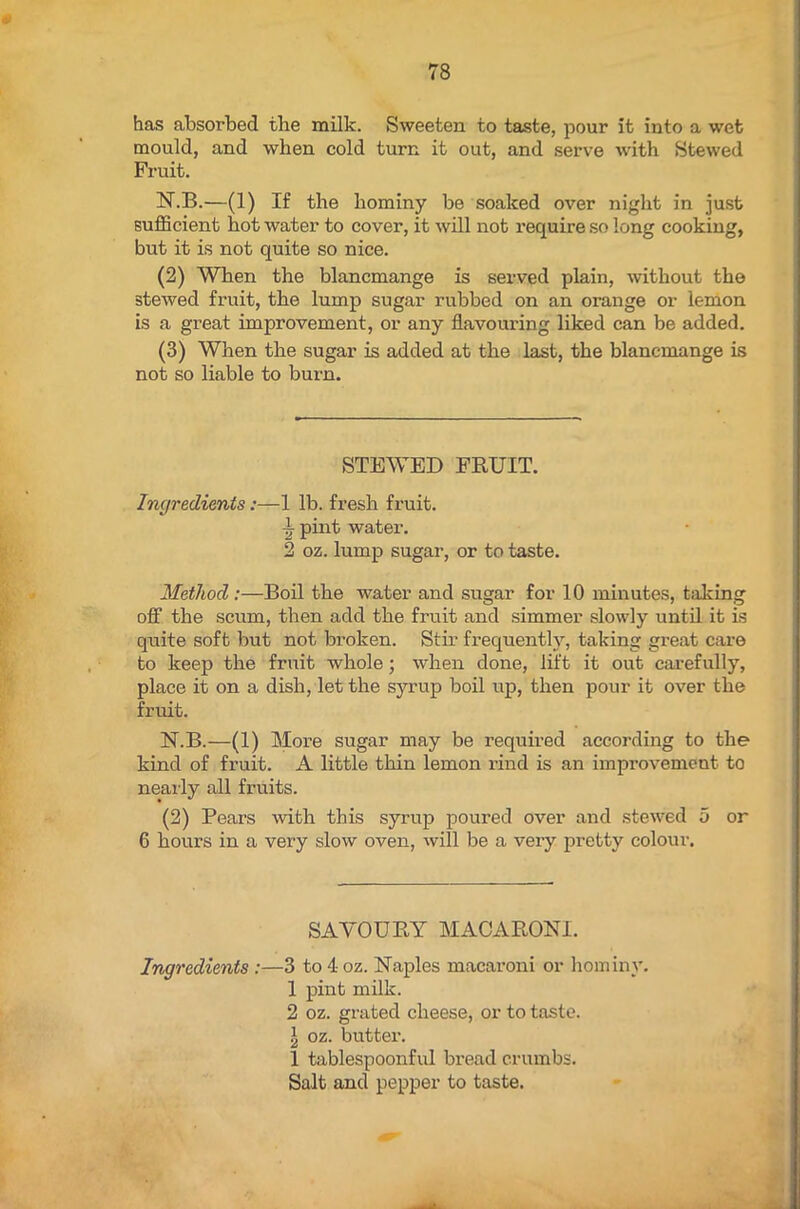 has absorbed the milk. Sweeten to taste, pour it into a wet mould, and when cold turn it out, and serve with Stewed Fruit. N.B.—(1) If the hominy be soaked over night in just sufficient hot water to cover, it will not require so long cooking, but it is not quite so nice. (2) When the blancmange is served plain, without the stewed fruit, the lump sugar rubbed on an orange or lemon is a great improvement, or any flavouring liked can be added. (3) When the sugar is added at the last, the blancmange is not so liable to burn. STEWED FRUIT. Ingredients:—1 lb. fresh fruit. jj pint water. 2 oz. lump sugar, or to taste. Method:—Boil the water and sugar for 10 minutes, taking off the scum, then add the fruit and simmer slowly until it is quite soft but not broken. Stir frequently, taking great care to keep the fruit whole; when done, lift it out carefully, place it on a dish, let the syrup boil up, then pour it over the fruit. N.B.—(1) More sugar may be required according to the kind of fruit. A little thin lemon rind is an improvement to nearly all fruits. (2) Pears with this syrup poured over and stewed 5 or 6 hours in a very slow oven, will be a very pretty colour. SAVOURY MACARONI. Ingredients :—3 to 4 oz. Naples macaroni or hominy. 1 pint milk. 2 oz. grated cheese, or to taste. I oz. butter. 1 tablespoonful bread crumbs. Salt and pepper to taste.