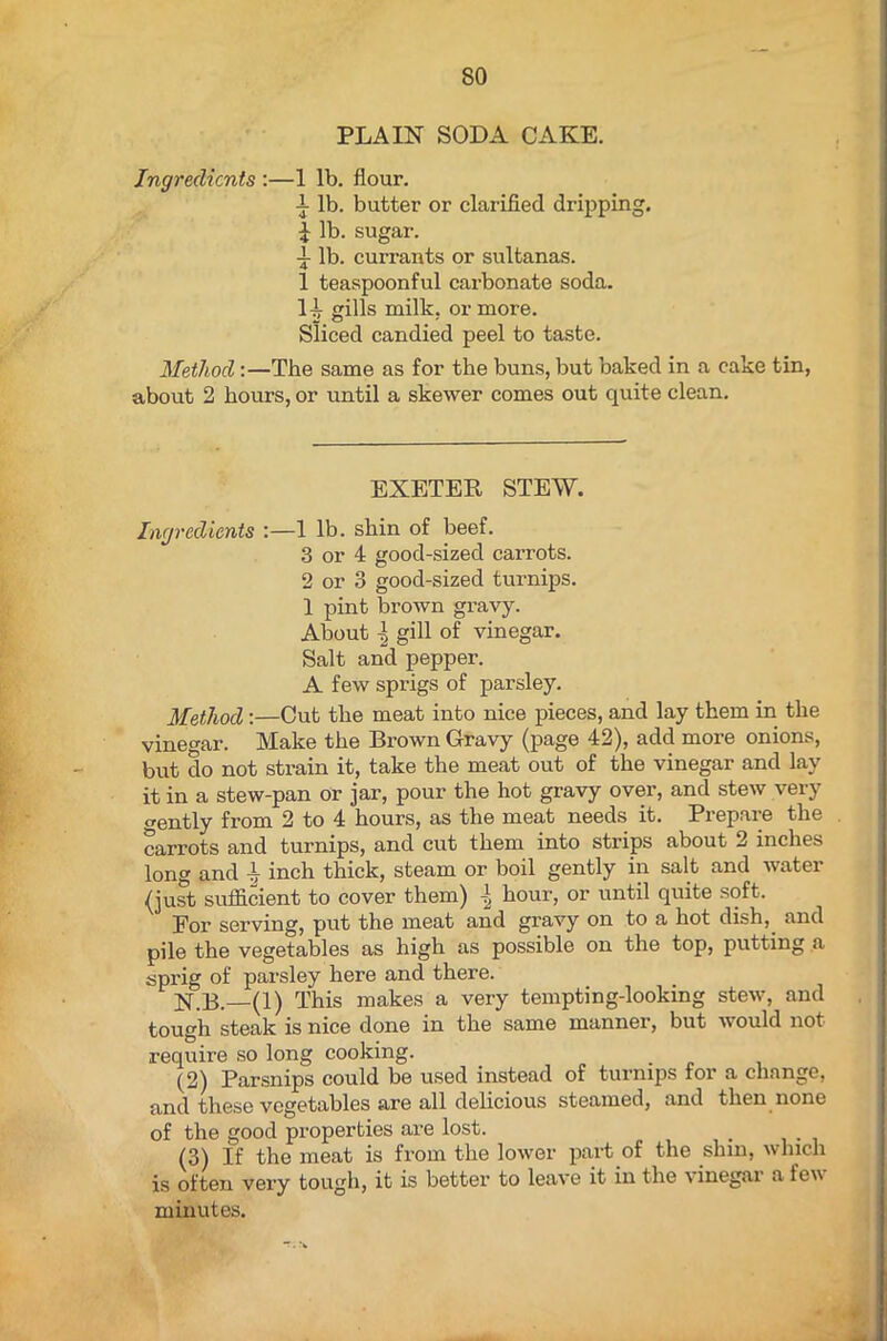 SO PLAIN SODA CAKE. Ingredients :—1 lb. flour. 1 lb. butter or clarified dripping. £ lb. sugar. •i lb. currants or sultanas. 1 teaspoonful carbonate soda. H gills milk, or more. Sliced candied peel to taste. Method:—The same as for the buns, but baked in a cake tin, about 2 hours, or until a skewer comes out quite clean. EXETER STEW. Ingredients :—1 lb. shin of beef. 3 or 4 good-sized carrots. 2 or 3 good-sized turnips. 1 pint brown gravy. About gill of vinegar. Salt and pepper. A few sprigs of parsley. Method :—Cut the meat into nice pieces, and lay them in the vinegar. Make the Brown Gravy (page 42), add more onions, but do not strain it, take the meat out of the vinegar and lay it in a stew-pan or jar, pour the hot gravy over, and stew very o-ently from 2 to 4 hours, as the meat needs it. Prepare the carrots and turnips, and cut them into strips about 2 inches long and inch thick, steam or boil gently in salt and water (just sufficient to cover them) \ hour, or until quite soft. For serving, put the meat and gravy on to a hot dish, and pile the vegetables as high as possible on the top, putting a sprig of parsley here and there. N.B. (1) This makes a very tempting-looking stew, and tough steak is nice done in the same manner, but would not require so long cooking. (2) Parsnips could be used instead of turnips for a change, and these vegetables are all delicious steamed, and then none of the good properties are lost. . (3) If the meat is from the lower part of the shin, which is often very tough, it is better to leave it in the vinegar a few minutes. - .#