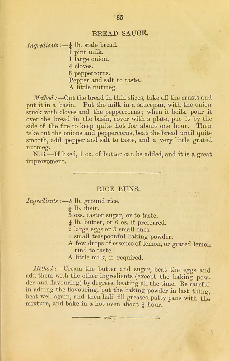 BREAD SAUCE. Ingredients:—j lb. stale bread. 1 pint milk. 1 large onion. 4 cloves. 6 peppercorns. Pepper and salt to taste. A little nutmeg. Method:—Cut the bread in thin slices, take cU the crusts and put it in a basin. Put the milk in a saucepan, with the onion stuck with cloves and the peppercorns; when it boils, pour it. over the bread in the basin, cover with a plate, put it by the side of the fire to keep quite hot for about one hour. Then take out the onions and peppercorns, beat the bread until quite smooth, add pepper and salt to taste, and a very little grated nutmeg. N.B.—If liked, 1 oz. of butter can be added, and it is a great improvement. RICE BUNS. . ti. Ingredients :—£ lb. ground rice. £ lb. Sour. 3 ozs. castor sugar, or to taste. £ lb. butter, or 6 oz. if preferred. 2 large eggs or 3 small ones. 1 small teaspoonful baking powder. A few drops of essence of lemon, or grated lemon rind to taste. A little milk, if required. Method:—Cream the butter and sugar, beat the eggs and add them with the other ingredients (except the baking pow- der and flavouring) by degrees, beating all the time. Be careful in adding the flavouring, put the baking powder in last thin, beat well again, and then half fill greased patty pans with the mixture, and bake in a hot oven about £ hour.