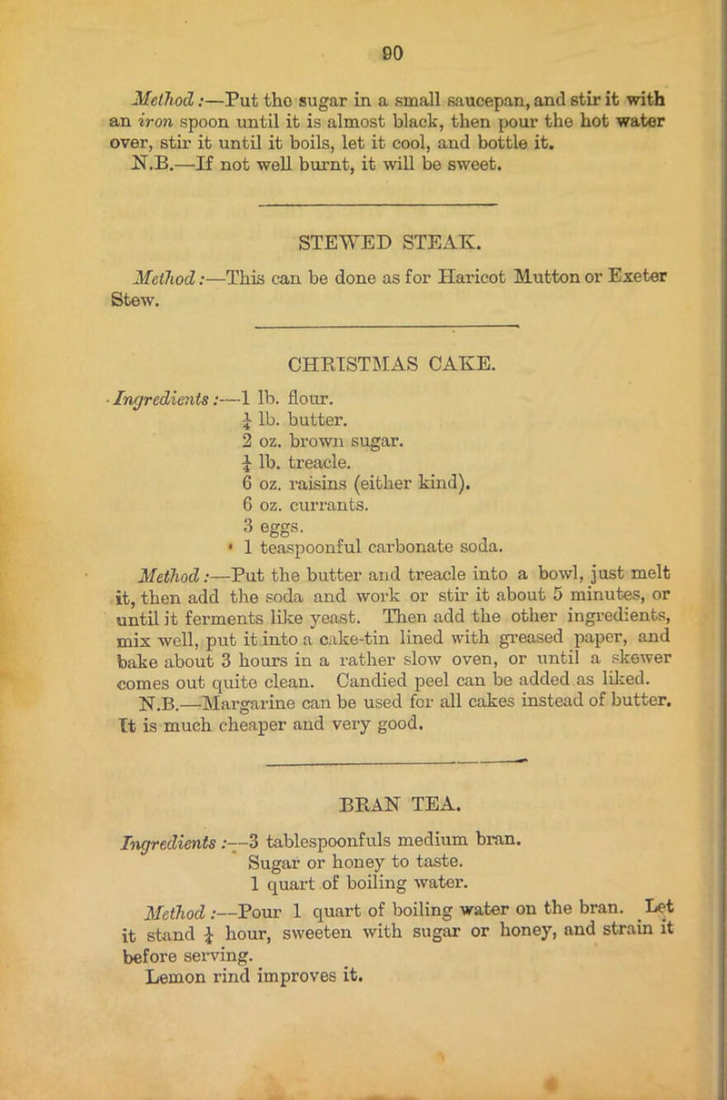 Method:—Put the sugar in a small saucepan, and stir it with an iron spoon until it is almost black, then pour the hot water over, stir it until it boils, let it cool, and bottle it. N.B.—If not well burnt, it will be sweet. STEWED STEAK. Method:—This can be done as for Haricot Mutton or Exeter Stew. CHRISTMAS CAKE. Ingredients:—1 lb. flour. lb. butter. 2 oz. brown sugar. £ lb. treacle. 6 oz. raisins (either kind). 6 oz. currants. 3 eggs. • 1 teaspoonful carbonate soda. Method:—Put the butter and treacle into a bowl, just melt it, then add the soda and work or stir it about 5 minutes, or until it ferments like yeast. Then add the other ingredients, mix well, put it into a cake-tin lined with greased paper, and bake about 3 hours in a rather slow oven, or until a skewer comes out quite clean. Candied peel can be added as liked. N.B.—Margarine can be used for all cakes instead of butter. It is much cheaper and very good. BRAN TEA. Ingredients :--3 tablespoonfuls medium bran. Sugar or honey to taste. 1 quart of boiling water. Method :—Pour 1 quart of boiling water on the bran. Let it stand £ hour, sweeten with sugar or honey, and strain it before serving. Lemon rind improves it.