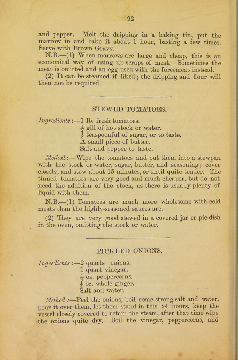 and pepper. Melt the dripping in a baking tin, put the marrow in and bake it about 1 hour, basting a few times. Serve with Brown Gravy. N.B.—(1) When marrows are large and cheap, this is an economical way of using up scraps of meat. Sometimes the meat is omitted and an egg used with the forcemeat instead. (2) It can be steamed if liked ; the dripping and flour will then not be required. STEWED TOMATOES. Ingredients :—1 lb. fresh tomatoes. jr gill of hot stock or water. | teaspoonful of sugar, or to taste. A small piece of butter. Salt and pepper to taste. Method:—Wipe the tomatoes and put them into a stewpan with the stock or water, sugar, butter, and seasoning; cover closely, and stew about 15 minutes, or until quite tender. The tinned tomatoes are very good and much cheaper, but do not need the addition of the stock, as there is usually plenty of liquid with them. N.B.—(1) Tomatoes are much more wholesome with cold meats than the highly-seasoned sauces are. (2) They are very good stewed in a covered jar or pie-dish in the oven, omitting the stock or water. PICKLED ONIONS. Ingredients :—2 quarts onions. 1 quart vinegar, i oz. peppercorns. •i- oz. whole ginger. Salt and water. Method :—Peel the onions, boil some strong salt and water, pour it over them, let them stand in this 24 hours, keep the vessel closely covered to retain the steam, after that time wipe the onions quite dry. Boil the vinegar, peppercorns, and