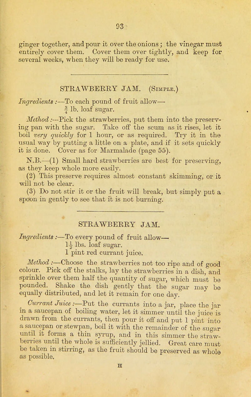 ginger together, and pour it over the onions; the vinegar must entirely cover them. Cover them over tightly, and keep for several weeks, when they will be ready for use. STRAWBERRY JAM. (Simple.) Ingredients :—To each pound of fruit allow— ■| lb. loaf sugar. Method .-—Pick the strawberries, put them into the preserv- ing pan with the sugar. Take off the scum as it rises, let it boil very quickly for 1 hour, or as required. Try it in the usual way by putting a little on a plate, and if it sets quickly it is done. Cover as for Marmalade (page 55). N.B.—(1) Small hard strawberries are best for preserving, as they keep whole more easily. (2) This preserve requires almost constant skimming, or it will not be clear. (3) Do not stir it or the fruit will break, but simply put a spoon in gently to see that it is not burning. STRAWBERRY JAM. Ingredients :—To every pound of fruit allow— Itt lbs. loaf sugar. 1 pint red currant juice. Method :—Choose the strawberries not too ripe and of good colour. Pick off the stalks, lay the strawberries in a dish, and sprinkle over them half the quantity of sugar, which must be pounded. Shake the dish gently that the sugar may be equally distributed, and let it remain for one day. Cun-ant Juice :—Put the currants into a jar, place the jar in a saucepan of boiling water, let it simmer until the juice is drawn from the currants, then pour it off and put 1 pint into a saucepan or stewpan, boil it with the remainder of the sugar until it forms a thin syrup, and in this simmer the straw- berries until the whole is sufficiently jellied. Great care must be taken in stirring, as the fruit should be preserved as whole as possible. n