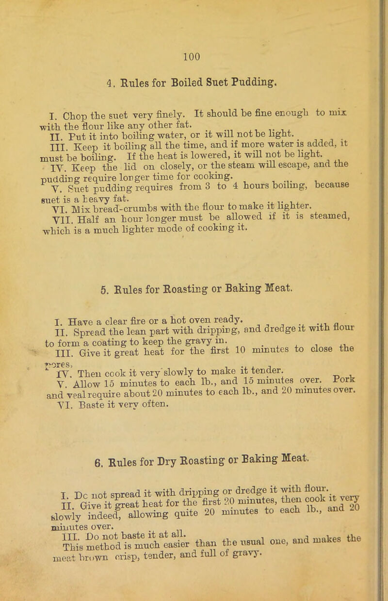 4. Rules for Boiled Suet Pudding. I. Chop the suet very finely. It should be fine enough to mix •with the flour like any other fat. II. Put it into boiling water, or it will not be light. Ill Keep it boiling all the time, and if more water is added, it must be boiling. If the heat is lowered, it will not be light. IV. Keep the lid on closely, or the steam will escape, and the -pudding require longer time for cooking. V. Suet pudding requires from 3 to 4 hours boiling, because suet is a heavy fat. VI. Mix bread-crumbs with the flour to make it lighter. VII. Half an hour longer must be allowed if it is steamed, which is a much lighter mode of cooking it. 5. Buies for Roasting or Baking Meat. I. Have a clear fire or a hot oven ready. ... „ II. Spread the lean part with dripping, and dredge it with flour to form a coating to keep the gravy in. III. Give it great heat for the first 10 minutes to close the *■ xv. Then cook it very'slowly to make it tender. V Allow 15 minutes to each lb., and 15 minutes over. Pork and veal require about 20 minutes to each lb., and 20 minutes over. VI. Baste it very often. 6. Rules for Dry Roasting or Baking Meat. slowly indeed, allowing quite 20 minutes to eaoh lb., and .0 minutes over. SsSiSt than the usual one, and makes the meat brown crisp, tender, and full of graiy.