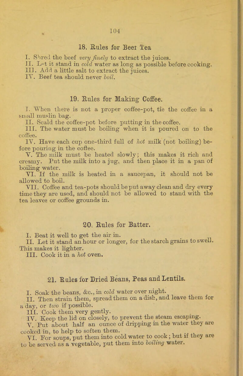 18. Rules for Beei Tea I. Shred the beef very finely to extract the juices. II. L^t it stand in cold water as long as possible before cooking. III. Add a little salt to extract the juices. IT. Beef tea should never boil. 19. Rules for Making Coffee. I. When there is not a proper coffee-pot, tie the coffee in a small muslin bag. II. Scald the coffee-pot before putting in the coffee. III. The water must be boiling when it is poured on to the coffee. IV. Have each cup one-third full of hot milk (not boiling) be- fore pouring in the coffee. Y. The milk must be heated slowly; this makes it rich and creamy. Pub the milk into a jug, and then place it in a pan of boiling water. YI, If the milk is heated in a saucepan, it should not be allowed to boil. VII. Coffee and tea-pots should be put away clean and dry every time they are used, and shoul d not be allowed to stand with the tea leaves or coffee grounds in. 20. Rules for Batter. I. Beat it well to get the air in. II. Let it stand an hour or longer, for the starch grains to swell. This makes it lighter. III. Cook it in a hot oven. 21. Rules for Dried Beans, Peas and Lentils. I. Soak the beans, &c., in cold water over night. II. Then strain them, spread them on a dish, and leave them for a day, or two if possible. III. Cook them very gently. IV. Keep the lid on closely, to prevent the steam escaping. V. Put about half an ounce of dripping in the water they are cooked in, to help to soften them. VI. Por soups, put them into cold water to cook; but if they are to be served as a vegetable, put them into boiling water.