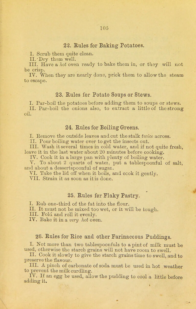 22. Rules for Eaking Potatoes. I. Scrub them quite clean. II. 'Dry them well. III. Have a hot oven ready to bake them in, or they will not be crisp. IY. When they are nearly done, prick them to allow the steam to escape. 23. Rules for Potato Soups or Stews. I. Par-boil the potatoes before adding them to soups or stews. II. Par-boil the onions also, to extract a little of the strong oil. 24. Rules for Boiling Greens. I. Remove the outside leaves and cut the stalk twice across. II. Pour boiling water over to get the insects out. III. Wash it several times in cold water, and if not quite fresh, leave it in the last water about 20 minutes before cooking. IV. Cook it in a large pan with plenty of boiling water. Y. To about 2 quarts of water, put a tablespoonful of salt, and about a dessertspoonful of sugar. VI. Take the lid off when it bods, and ccok it gently. VII. Strain it as soon as it is done. 25. Rules for Flaky Pastry. I. Rub one-third of the fat into the flour. II. It must not be mixed too wet, or it will be tough. III. Fold and roll it evenly. IV. Bake it in a very hot oven. 26. Rules for Rice and other Farinaceous Puddings. I. Not more than two tablespoonfuls to a pint of milk must be used, otherwise the starch grains will not have room to swell. II. Cook it slowly to give the starch grains time to swell, and to preserve the flavour. III. A pinch of carbonate of soda must be used in hot weather to prevent the milk curdling. IV. If an egg be used, allow the pudding to cool a little before adding it.