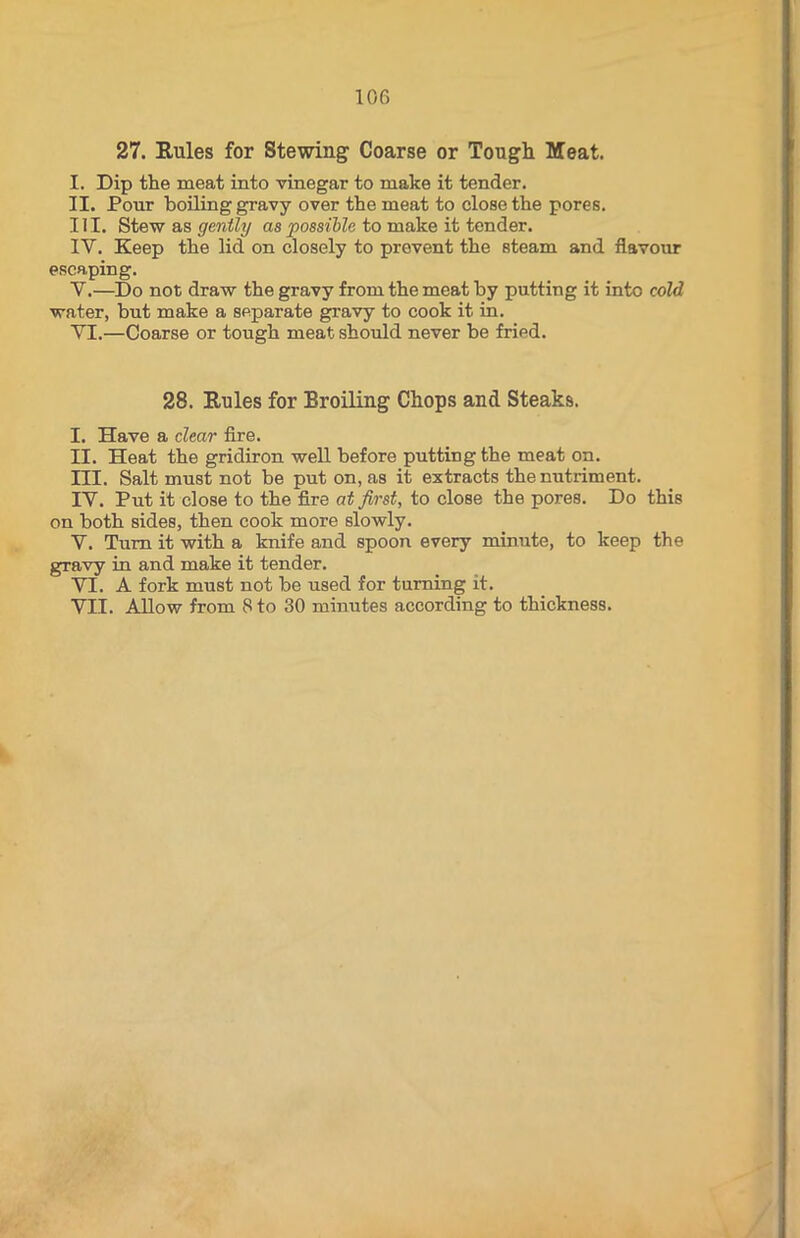 27. Rules for Stewing Coarse or Tough Meat. I. Dip the meat into vinegar to make it tender. II. Pour boiling gravy over the meat to close the pores. III. Stew as gently as possible to make it tender. IY. Keep the lid on closely to prevent the steam and flavour escaping. Y.—Do not draw the gravy from the meat by putting it into cold water, but make a separate gravy to cook it in. YI.—Coarse or tough meat should never be fried. 28. Rules for Broiling Chops and Steaks. I. Have a clear fire. II. Heat the gridiron well before putting the meat on. III. Salt must not be put on, as it extracts the nutriment. IY. Put it close to the fire at first, to close the pores. Do this on both sides, then cook more slowly. V. Turn it with a knife and spoon every minute, to keep the gravy in and make it tender. YI. A fork must not be used for turning it. YII. Allow from 8 to 30 minutes according to thickness.