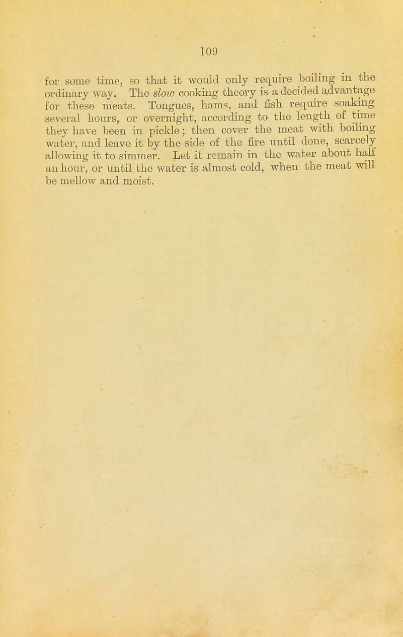 for some time, so that it would only require boiling in the ordinary way. The slow cooking theory is a decided advantage for these meats. Tongues, hams, and fish require soaking several hours, or overnight, according to the length of time they have been in pickle; then cover the meat with boiling water, and leave it by the side of the fire until done, scarcely allowing it to simmer. Let it remain in the water about half an hour, or until the water is almost cold, when the meat will be mellow and moist.