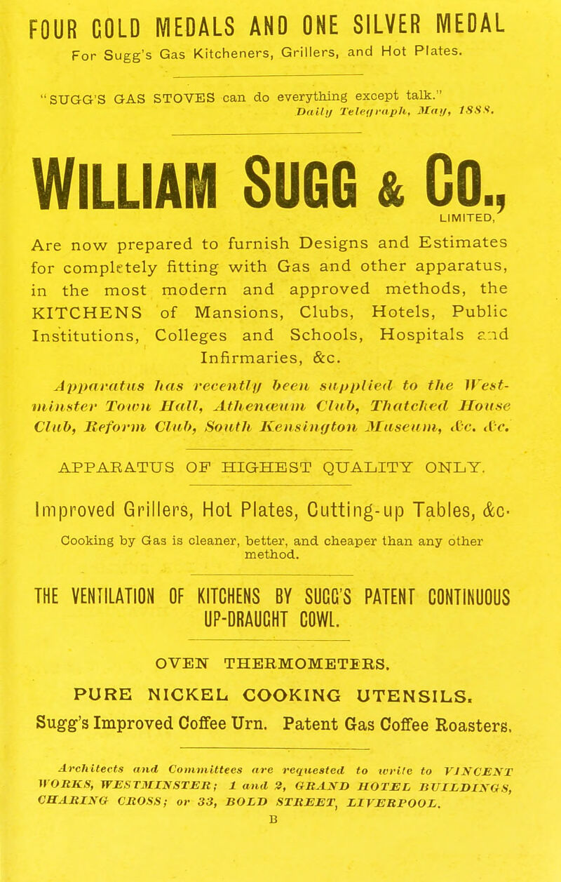 FOUR COLD MEDALS AND ONE SILVER MEOAL For Sugg’s Gas Kitcheners, Grillers, and Hot Plates. “SUGG'S GAS STOVES can do everything except talk.” Dally Telegraph, May, 1SSS, WILLIAM SUGG & GO., LIMITED, Are now prepared to furnish Designs and Estimates for completely fitting with Gas and other apparatus, in the most modern and approved methods, the KITCHENS of Mansions, Clubs, Hotels, Public Institutions, Colleges and Schools, Hospitals and Infirmaries, &c. Apparatus has recently been supplied to the West- minster Town Hall, Athenceum Club, Thatched House Club, Reform Club, South Kensington Museum, &c. Ac, APPARATUS OP HIGHEST QUALITY ONLY. Improved Grillers, Hot Plates, Cutting-up Tables, &c- Cooking by Gas is cleaner, better, and cheaper than any other method. THE VENTILATION OF KITCHENS BY SUGG’S PATENT CONTINUOUS UP-DRAUCHT COWL. OVEN THERMOMETERS. PURE NICKEL COOKING UTENSILS. Sugg’s Improved Coffee Urn. Patent Gas Coffee Roasters. Architects and Committees are requested to rvrite to VINCENT WORKS, WESTMINSTER; 1 and 3, GRAND HOTEL BUILDINGS, CHARING CROSS; or 33, BOLD STREET, LIVERPOOL. B