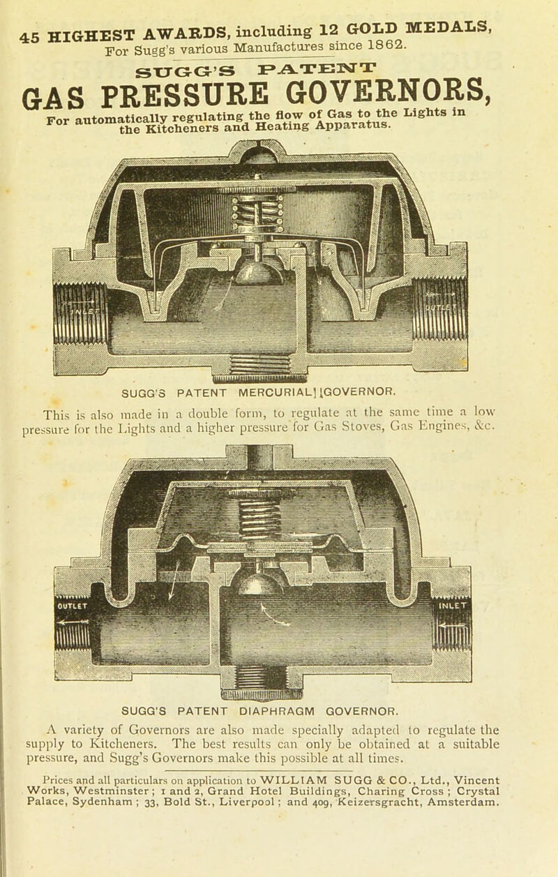 45 HIGHEST AWARDS, including 12 GOLD MEDALS, For Sugg’s various Manufactures since 1862. SUGG’S PATENT GAS PRESSURE GOVERNORS, For automatically regulating the flow of Gas to the Lights in the Kitcheners and Heating Apparatus. SUGG’S PATENT MERCURIAL] ^GOVERNOR. This is also made in a double form, to regulate at the same time a low pressure for the Lights and a higher pressure for Gas Stoves, Gas Engines, &c. SUGG’S PATENT DIAPHRAGM GOVERNOR. A variety of Governors are also made specially adapted to regulate the supply to Kitcheners. The best results can only be obtained at a suitable pressure, and Sugg’s Governors make this possible at all times. Prices and all particulars on application to WILLIAM SUGG & CO., Ltd., Vincent Works, Westminster; i and 2, Grand Hotel Buildings, Charing Cross; Crystal