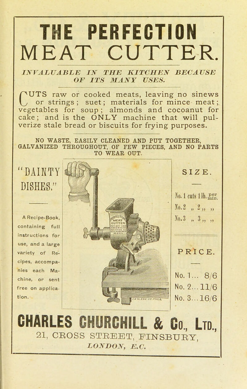 THE PERFECTION MEAT CUTTER. INVALUABLE IN THE KITCHEN BECAUSE OF ITS MANY USES. CUTS raw or cooked meats, leaving no sinews or strings ; suet; materials for mince meat vegetables for soup ; almonds and cocoanut for cake; and is the ONLY machine that will pul- verize stale bread or biscuits for frying purposes. NO WASTE, EASILY CLEANED AND PUT TOGETHER, GALVANIZED THROUGHOUT, OF FEW PIECES, AND NO PARTS TO WEAR OUT. SIZE. i\'o. 1 cuts 1 lb. PRICE. No. 1... 8/6 No. 2... 11/6 No. 3...16/6 CHARLES CHURCHILL & Co, Ltd., 21, CBOSS STREET, FINSBURY, LONDON, E.C. “DAINTY DISHES,” A Recipe-Book, containing full instructions for use, and a large variety of Re- cipes, accompa- nies each Ma- chine, or sent free on applica- tion.