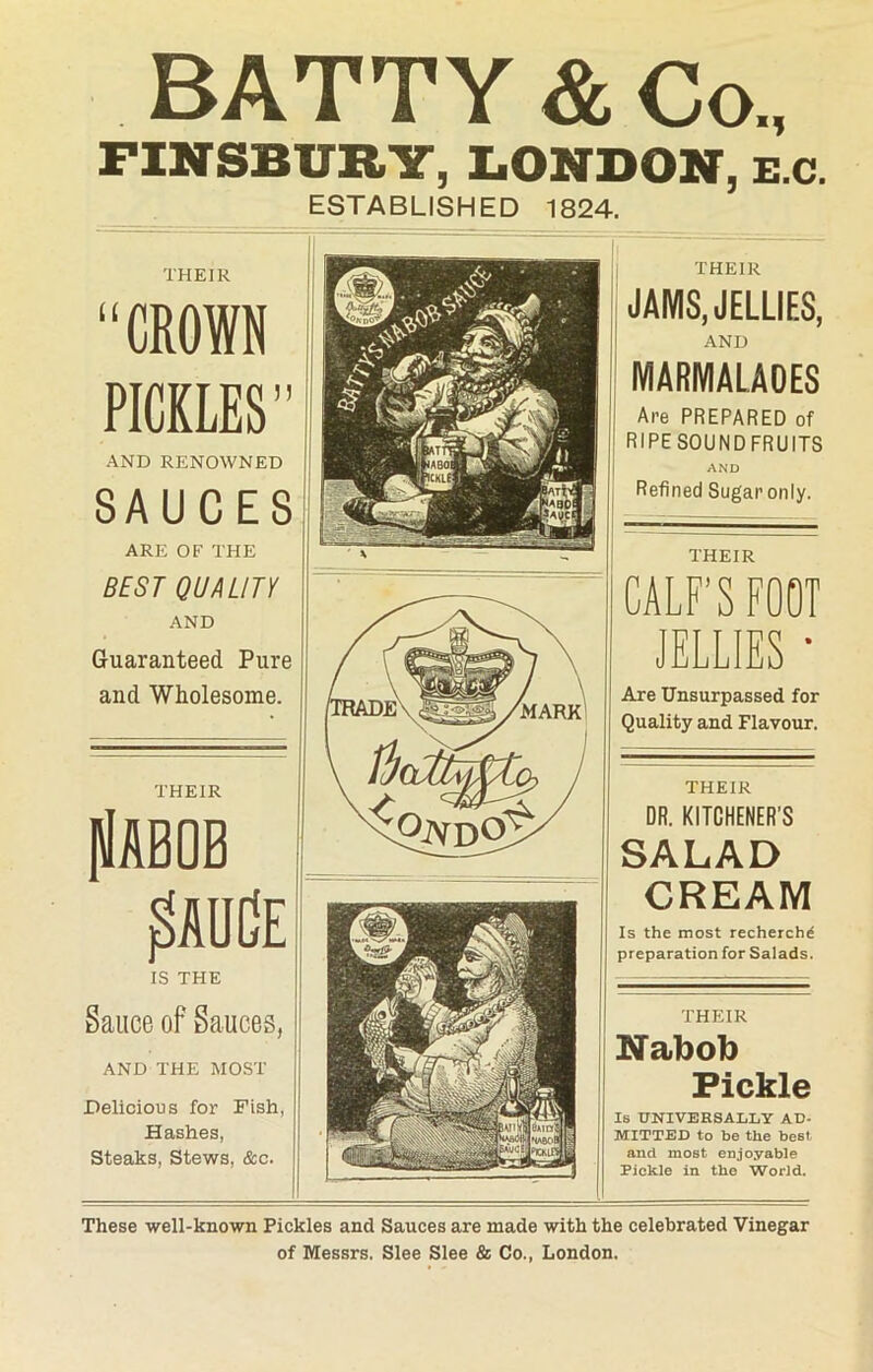 BATTY & Co., FINSBURY, LONDON, E.c. ESTABLISHED 1824. THEIR “CROWN PICKLES’’ AND RENOWNED SAUCES ARE OF THE BEST QUALITY AND Guaranteed Pure and Wholesome. THEIR plAQOB £auCe IS THE Sauce of Sauces, AND THE MOST Delicious for Fish, Hashes, Steaks, Stews, &c. THEIR JAMS, JELLIES, AND MARMALADES Are PREPARED of RIPE SOUND FRUITS AND Refined Sugar only. THEIR CALF’S FOOT JELLIES • Are Unsurpassed for Quality and Flavour. THEIR DR. KITCHENER'S SALAD CREAM Is the most recherchd preparation for Salads. THEIR Nabob Pickle Is UNIVERSALLY AD- MITTED to be the best and most enjoyable Pickle in the World. These well-known Pickles and Sauces are made with the celebrated Vinegar of Messrs. Slee Slee & Co., London.