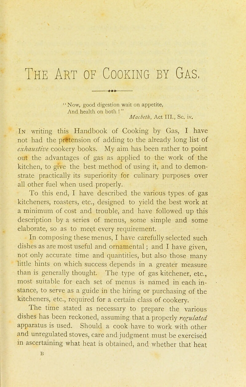 “ Now, good digestion wait on appetite, And health on both ! ” Macbeth, Act III., Sc. iv. In writing this Handbook of Cooking by Gas, I have not had the prfetension of adding to the already long list of exhaustive cookery books. My aim has been rather to point out the advantages of gas as applied to the work of the kitchen, to give the best method of using it, and to demon- strate practically its superiority for culinary purposes over all other fuel when used properly. To this end, I have described the various types of gas kitcheners, roasters, etc., designed to yield the best work at a minimum of cost and trouble, and have followed up this description by a series of menus, some simple and some elaborate, so as to meet every requirement. In composing these menus, I have carefully selected such dishes as are most useful and ornamental; and I have given, not only accurate time and quantities, but also those many little hints on which success depends in a greater measure than is generally thought. The type of gas kitchener, etc., most suitable for each set of menus is named in each in- stance, to serve as a guide in the hiring or purchasing of the kitcheners, etc., required for a certain class of cookery. The time stated as necessary to prepare the various dishes has been reckoned, assuming that a properly regulated apparatus is used. Should a cook have to work with other and unregulated stoves, care and judgment must be exercised in ascertaining what heat is obtained, and whether that heat n