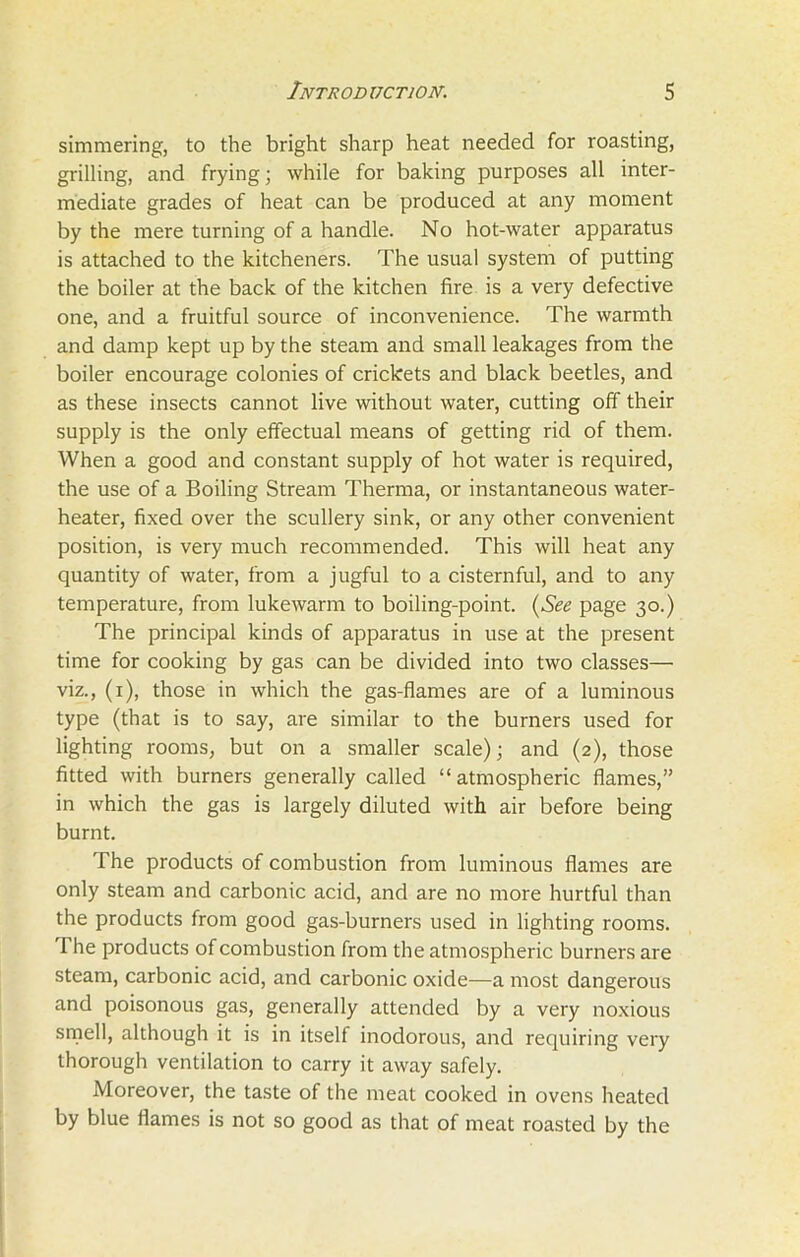 simmering, to the bright sharp heat needed for roasting, grilling, and frying; while for baking purposes all inter- mediate grades of heat can be produced at any moment by the mere turning of a handle. No hot-water apparatus is attached to the kitcheners. The usual system of putting the boiler at the back of the kitchen fire is a very defective one, and a fruitful source of inconvenience. The warmth and damp kept up by the steam and small leakages from the boiler encourage colonies of crickets and black beetles, and as these insects cannot live without water, cutting off their supply is the only effectual means of getting rid of them. When a good and constant supply of hot water is required, the use of a Boiling Stream Therma, or instantaneous water- heater, fixed over the scullery sink, or any other convenient position, is very much recommended. This will heat any quantity of water, from a jugful to a cisternful, and to any temperature, from lukewarm to boiling-point. (See page 30.) The principal kinds of apparatus in use at the present time for cooking by gas can be divided into two classes— viz., (1), those in which the gas-flames are of a luminous type (that is to say, are similar to the burners used for lighting rooms, but on a smaller scale); and (2), those fitted with burners generally called “atmospheric flames,” in which the gas is largely diluted with air before being burnt. The products of combustion from luminous flames are only steam and carbonic acid, and are no more hurtful than the products from good gas-burners used in lighting rooms, f be products of combustion from the atmospheric burners are steam, carbonic acid, and carbonic oxide—a most dangerous and poisonous gas, generally attended by a very noxious smell, although it is in itself inodorous, and requiring very thorough ventilation to carry it away safely. Moreover, the taste of the meat cooked in ovens heated by blue flames is not so good as that of meat roasted by the