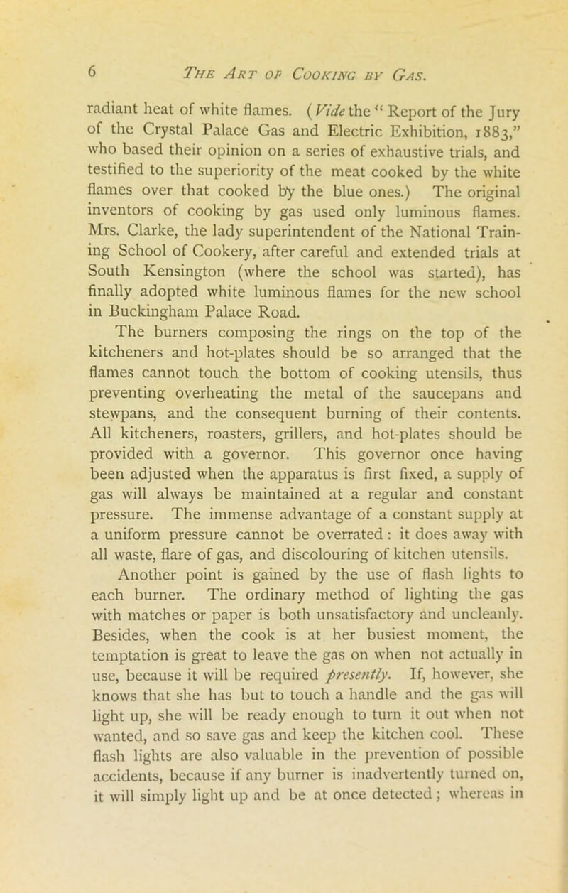 radiant heat of white flames. ( Vide the “ Report of the Jury of the Crystal Palace Gas and Electric Exhibition, 1883,” who based their opinion on a series of exhaustive trials, and testified to the superiority of the meat cooked by the white flames over that cooked by the blue ones.) The original inventors of cooking by gas used only luminous flames. Mrs. Clarke, the lady superintendent of the National Train- ing School of Cookery, after careful and extended trials at South Kensington (where the school was started), has finally adopted white luminous flames for the new school in Buckingham Palace Road. The burners composing the rings on the top of the kitcheners and hot-plates should be so arranged that the flames cannot touch the bottom of cooking utensils, thus preventing overheating the metal of the saucepans and stewpans, and the consequent burning of their contents. All kitcheners, roasters, grillers, and hot-plates should be provided with a governor. This governor once having been adjusted when the apparatus is first fixed, a supply of gas will always be maintained at a regular and constant pressure. The immense advantage of a constant supply at a uniform pressure cannot be overrated : it does away with all waste, flare of gas, and discolouring of kitchen utensils. Another point is gained by the use of flash lights to each burner. The ordinary method of lighting the gas with matches or paper is both unsatisfactory and uncleanly. Besides, when the cook is at her busiest moment, the temptation is great to leave the gas on when not actually in use, because it will be required presently. If, however, she knows that she has but to touch a handle and the gas will light up, she will be ready enough to turn it out when not wanted, and so save gas and keep the kitchen cool. These flash lights are also valuable in the prevention of possible accidents, because if any burner is inadvertently turned on, it will simply light up and be at once detected ; whereas in