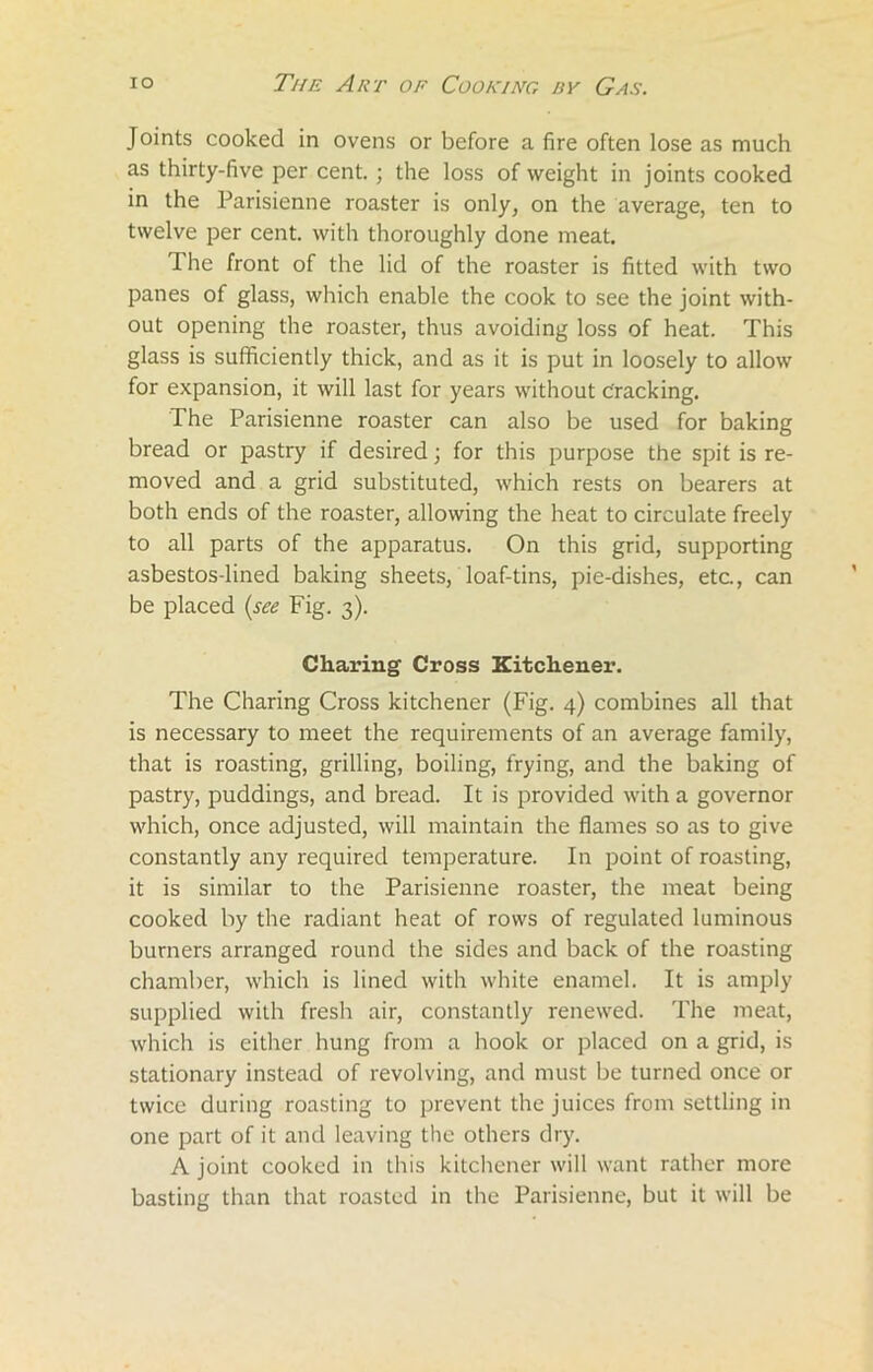 Joints cooked in ovens or before a fire often lose as much as thirty-five per cent.; the loss of weight in joints cooked in the Parisienne roaster is only, on the average, ten to twelve per cent, with thoroughly done meat. The front of the lid of the roaster is fitted with two panes of glass, which enable the cook to see the joint with- out opening the roaster, thus avoiding loss of heat. This glass is sufficiently thick, and as it is put in loosely to allow for expansion, it will last for years without cracking. The Parisienne roaster can also be used for baking bread or pastry if desired; for this purpose the spit is re- moved and a grid substituted, which rests on bearers at both ends of the roaster, allowing the heat to circulate freely to all parts of the apparatus. On this grid, supporting asbestos-lined baking sheets, loaf-tins, pie-dishes, etc., can be placed (see Fig. 3). Charing Cross Kitchener. The Charing Cross kitchener (Fig. 4) combines all that is necessary to meet the requirements of an average family, that is roasting, grilling, boiling, frying, and the baking of pastry, puddings, and bread. It is provided with a governor which, once adjusted, will maintain the flames so as to give constantly any required temperature. In point of roasting, it is similar to the Parisienne roaster, the meat being cooked by the radiant heat of rows of regulated luminous burners arranged round the sides and back of the roasting chamber, which is lined with white enamel. It is amply supplied with fresh air, constantly renewed. The meat, which is either hung from a hook or placed on a grid, is stationary instead of revolving, and must be turned once or twice during roasting to prevent the juices from settling in one part of it and leaving the others dry. A joint cooked in this kitchener will want rather more basting than that roasted in the Parisienne, but it will be