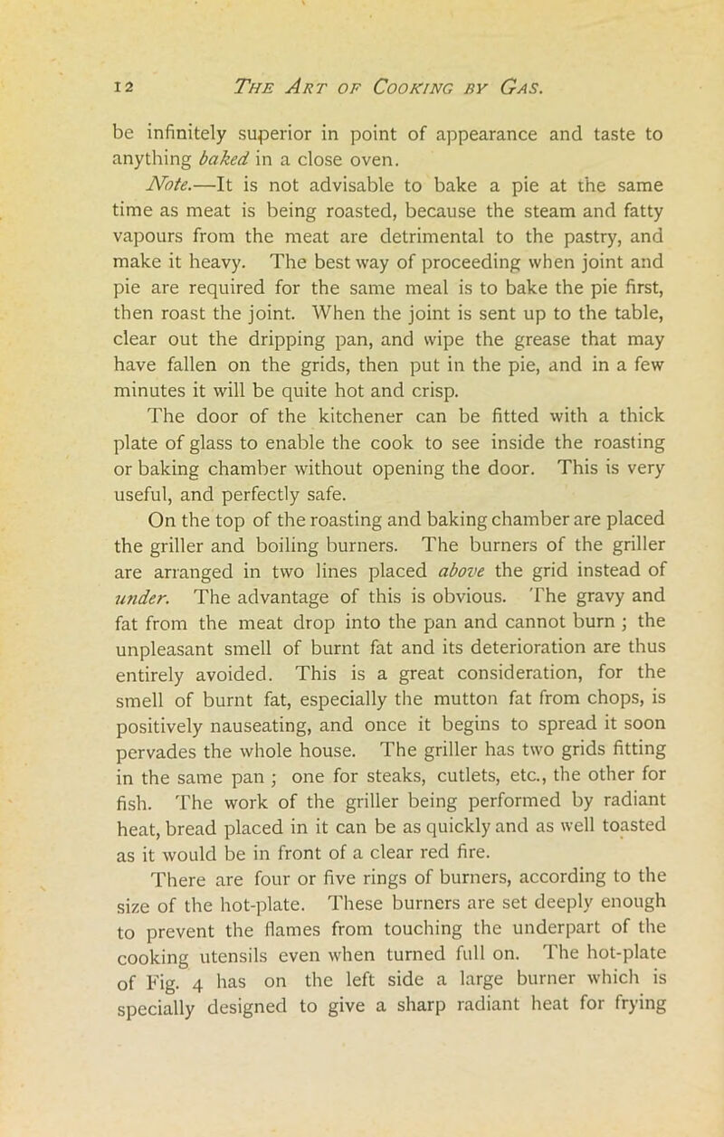be infinitely superior in point of appearance and taste to anything baked in a close oven. Note.—It is not advisable to bake a pie at the same time as meat is being roasted, because the steam and fatty vapours from the meat are detrimental to the pastry, and make it heavy. The best way of proceeding when joint and pie are required for the same meal is to bake the pie first, then roast the joint. When the joint is sent up to the table, clear out the dripping pan, and wipe the grease that may have fallen on the grids, then put in the pie, and in a few minutes it will be quite hot and crisp. The door of the kitchener can be fitted with a thick plate of glass to enable the cook to see inside the roasting or baking chamber without opening the door. This is very useful, and perfectly safe. On the top of the roasting and baking chamber are placed the griller and boiling burners. The burners of the griller are arranged in two lines placed above the grid instead of under. The advantage of this is obvious. The gravy and fat from the meat drop into the pan and cannot burn ; the unpleasant smell of burnt fat and its deterioration are thus entirely avoided. This is a great consideration, for the smell of burnt fat, especially the mutton fat from chops, is positively nauseating, and once it begins to spread it soon pervades the whole house. The griller has two grids fitting in the same pan ; one for steaks, cutlets, etc., the other for fish. The work of the griller being performed by radiant heat, bread placed in it can be as quickly and as well toasted as it would be in front of a clear red fire. There are four or five rings of burners, according to the size of the hot-plate. These burners are set deeply enough to prevent the flames from touching the underpart of the cooking utensils even when turned full on. The hot-plate of Fig. 4 has on the left side a large burner which is specially designed to give a sharp radiant heat for frying