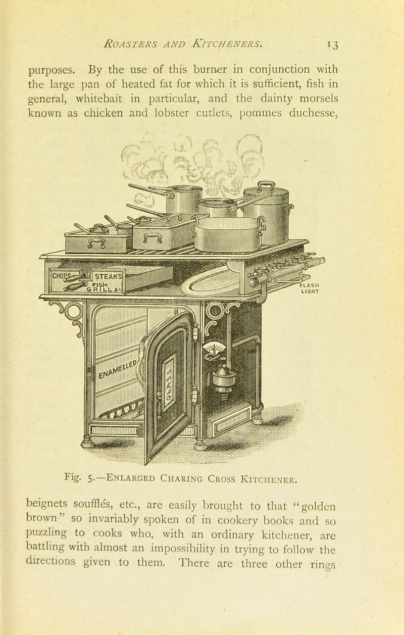 purposes. By the use of this burner in conjunction with the large pan of heated fat for which it is sufficient, fish in general, whitebait in particular, and the dainty morsels known as chicken and lobster cutlets, porames duchesse, Fig- 5-—Enlarged Charing Cross Kitchener. beignets souffles, etc., are easily brought to that “golden brown” so invariably spoken of in cookery books and so puzzling to cooks who, with an ordinary kitchener, are battling with almost an impossibility in trying to follow the directions given to them. There are three other rings