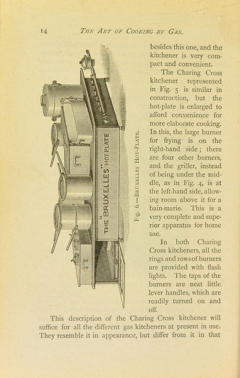 besides this one, and the kitchener is very com- pact and convenient. The Charing Cross kitchener represented in Fig. 5 is similar in construction, but the hot-plate is enlarged to afford convenience for more elaborate cooking. In this, the large burner for frying is on the right-hand side; there are four other burners, and the griller, instead of being under the mid- dle, as in Fig. 4, is at the left-hand side, allow- ing room above it for a bain-marie. This is a very complete and supe- rior apparatus for home use. In both Charing Cross kitcheners, all the rings and rows of burners are provided with flash lights. The taps of the burners are neat little lever handles, which are readily turned on and off. This description of the Charing Cross kitchener will suffice for all the different gas kitcheners at present in use. They resemble it in appearance, but differ from it in that W S3 pm ■ O £ C/7 Cxi lx} X D PQ bp £