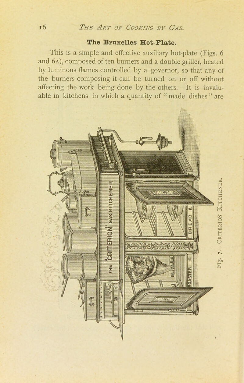 The Bruxelles Hot-Plate. This is a simple and effective auxiliary hot-plate (Figs. 6 and 6a), composed of ten burners and a double griller, heated by luminous flames controlled by a governor, so that any of the burners composing it can be turned on or off without affecting the work being done by the others. It is invalu- able in kitchens in which a quantity of “ made dishes ” are