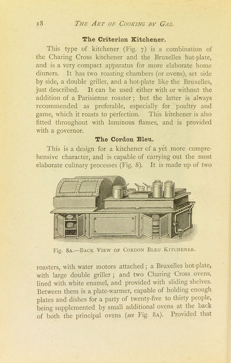The Criterion Kitchener. This type of kitchener (Fig. 7) is a combination of the Charing Cross kitchener and the Bruxelles hot-plate, and is a very compact apparatus for more elaborate home dinners. It has two roasting chambers (or ovens), set side by side, a double griller, and a hot-plate like the Bruxelles, just described. It can be used either with or without the addition of a Parisienne roaster; but the latter is always recommended as preferable, especially for poultry and game, which it roasts to perfection. This kitchener is also fitted throughout with luminous flames, and is provided with a governor. The Cordon Bleu. This is a design for a kitchener of a yet more compre- hensive character, and is capable of carrying out the most elaborate culinary processes (Fig. 8). It is made up of two Fig. 8a.—Back View of Cordon Bleu Kitchener. roasters, with water motors attached; a Bruxelles hot-plate, with large double griller; and two Charing Cross ovens, lined with white enamel, and provided with sliding shelves. Between them is a plate-warmer, capable of holding enough plates and dishes for a party of twenty-five to thirty people, being supplemented by small additional ovens at the back of both the principal ovens (see Fig. 8a). Provided that