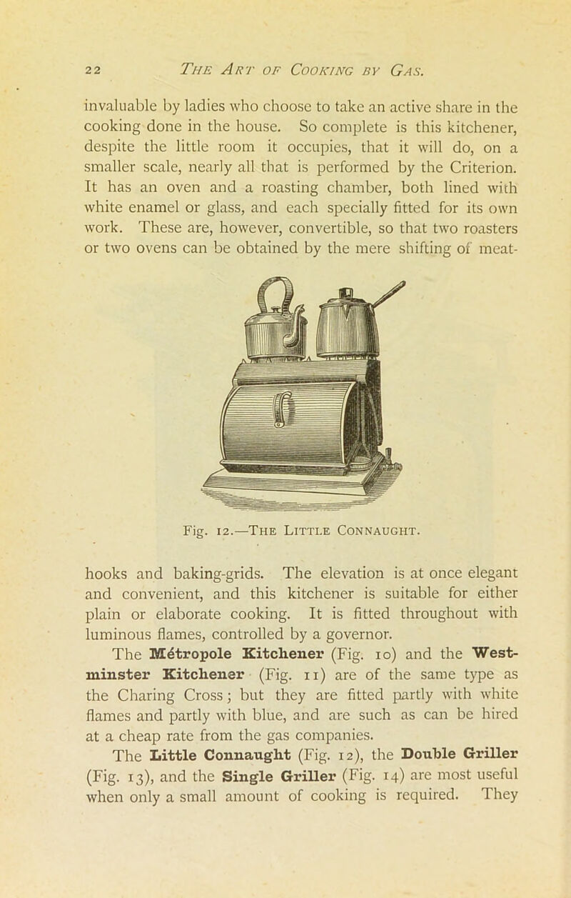 invaluable by ladies who choose to take an active share in the cooking done in the house. So complete is this kitchener, despite the little room it occupies, that it will do, on a smaller scale, nearly all that is performed by the Criterion. It has an oven and a roasting chamber, both lined with white enamel or glass, and each specially fitted for its own work. These are, however, convertible, so that two roasters or two ovens can be obtained by the mere shifting of meat- Fig. 12.—The Little Connaught. hooks and baking-grids. The elevation is at once elegant and convenient, and this kitchener is suitable for either plain or elaborate cooking. It is fitted throughout with luminous flames, controlled by a governor. The Mdtropole Kitchener (Fig. io) and the West- minster Kitchener (Fig. n) are of the same type as the Charing Cross; but they are fitted partly with white flames and partly with blue, and are such as can be hired at a cheap rate from the gas companies. The Little Connaught (Fig. 12), the Double Griller (Fig. 13), and the Single Griller (Fig. 14) are most useful when only a small amount of cooking is required. 1 hey