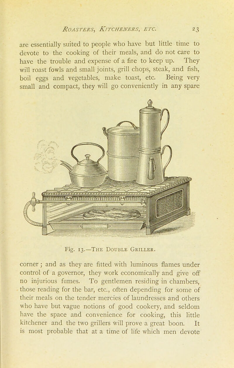 are essentially suited to people who have but little time to devote to the cooking of their meals, and do not care to have the trouble and expense of a fire to keep up. They will roast fowls and small joints, grill chops, steak, and fish, boil eggs and vegetables, make toast, etc. Being very small and compact, they will go conveniently in any spare Fig. 13.—The Double Griller. corner; and as they are fitted with luminous flames under control of a governor, they work economically and give off no injurious fumes. To gentlemen residing in chambers, those reading for the bar, etc., often depending for some of their meals on the tender mercies of laundresses and others who have but vague notions of good cookery, and seldom have the space and convenience for cooking, this little kitchener and the two grillers will prove a great boon. It is most probable that at a time of life which men devote
