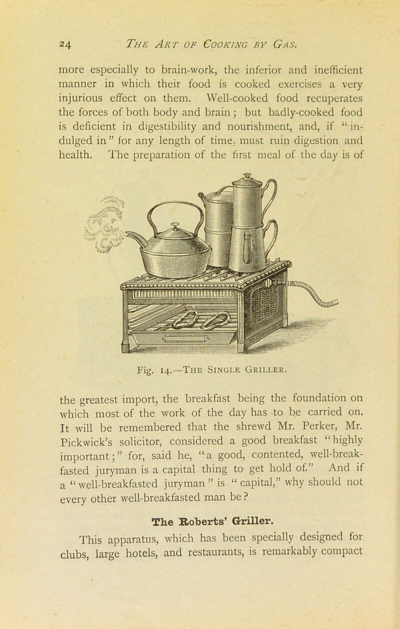 more especially to brain-work, the inferior and inefficient manner in which their food is cooked exercises a very injurious effect on them. Well-cooked food recuperates the forces of both body and brain ; but badly-cooked food is deficient in digestibility and nourishment, and, if “ in- dulged in ” for any length of time, must ruin digestion and health. The preparation of the first meal of the day is of Fig. 14.—The Single Griller. the greatest import, the breakfast being the foundation on which most of the work of the day has to be carried on. It will be remembered that the shrewd Mr. Perker, Mr. Pickwick’s solicitor, considered a good breakfast “highly important;” for, said he, “a good, contented, well-break- fasted juryman is a capital thing to get hold of. ’ And if a “ well-breakfasted juryman ” is “ capital,” why should not every other well-breakfasted man be ? The Roberts’ Griller. This apparatus, which has been specially designed for clubs, large hotels, and restaurants, is remarkably compact