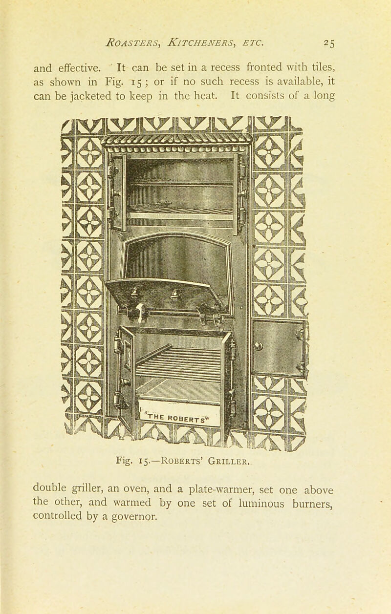 Fig. 15.—Roberts’ Griller. double griller, an oven, and a plate-warmer, set one above the other, and warmed by one set of luminous burners, controlled by a governor. Roasters, Kitcheners, etc. 25 and effective. It can be set in a recess fronted with tiles, as shown in Fig. 15; or if no such recess is available, it can be jacketed to keep in the heat. It consists of a long