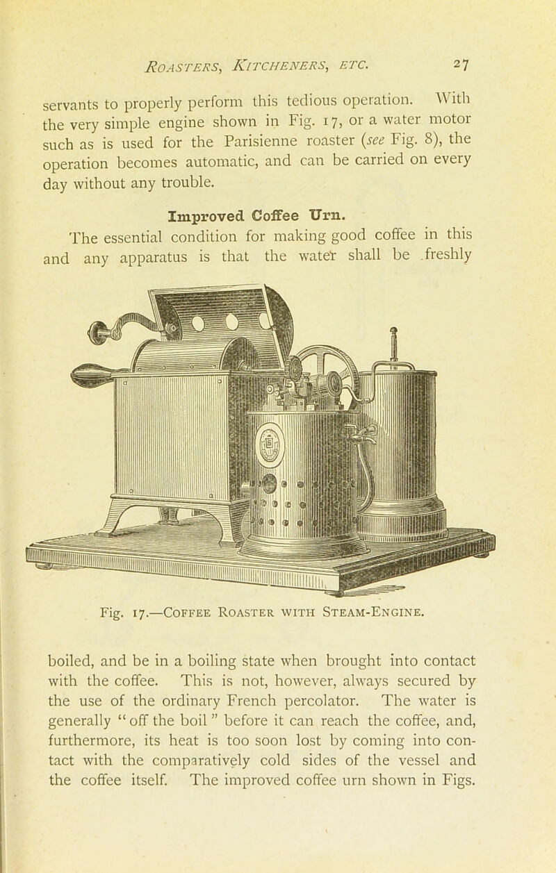 servants to properly perform this tedious operation. With the very simple engine shown in Fig. 17, or a water motor such as is used for the Parisienne roaster (see Fig. 8), the operation becomes automatic, and can be carried on every day without any trouble. Improved Coffee Urn. The essential condition for making good coffee in this and any apparatus is that the wateT shall be freshly Fig. 17.—Coffee Roaster with Steam-Engine. boiled, and be in a boiling state when brought into contact with the coffee. This is not, however, always secured by the use of the ordinary French percolator. The water is generally “ off the boil ” before it can reach the coffee, and, furthermore, its heat is too soon lost by coming into con- tact with the comparatively cold sides of the vessel and the coffee itself. The improved coffee urn shown in Figs.