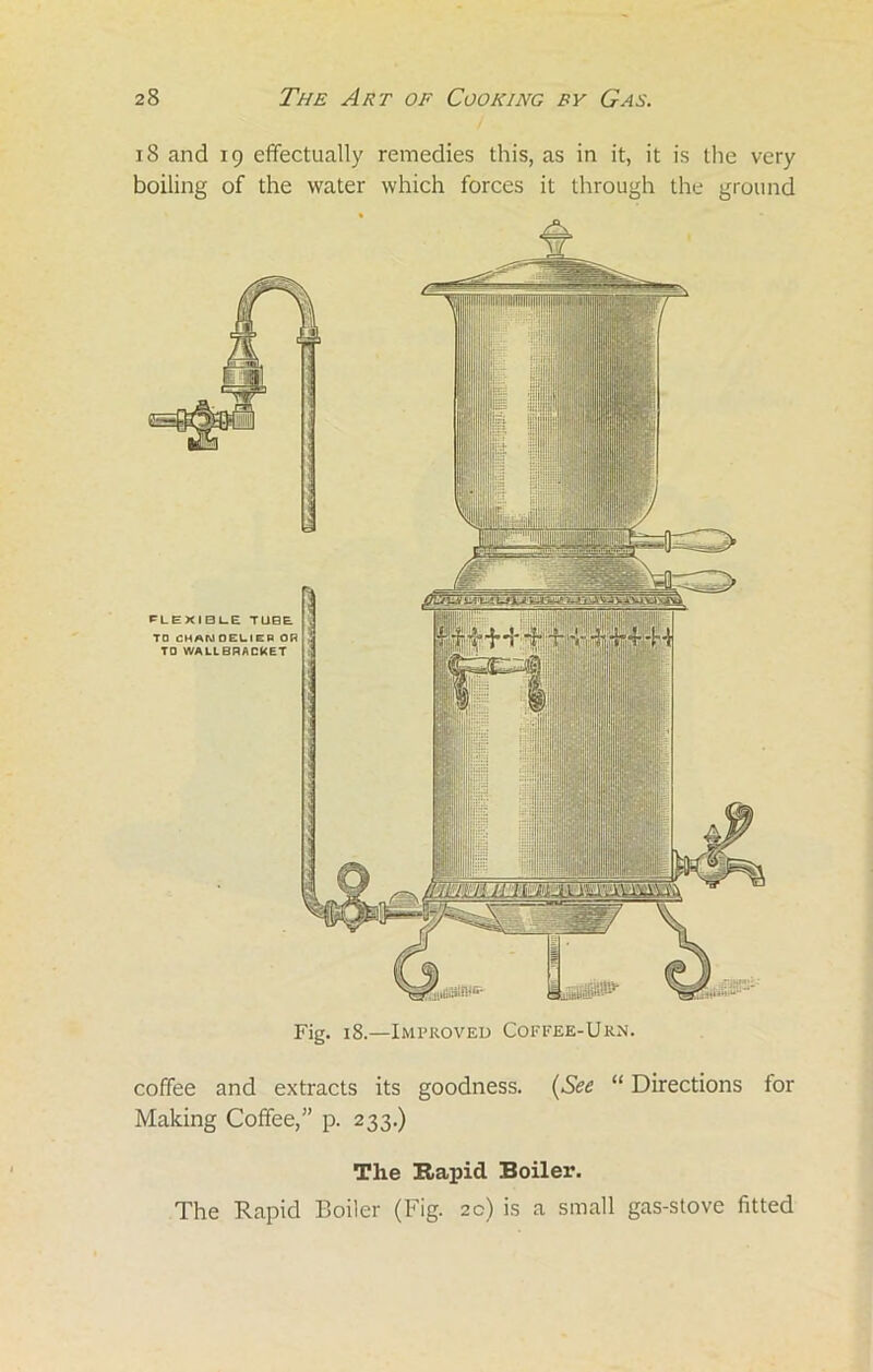 i 8 and 19 effectually remedies this, as in it, it is the very boiling of the water which forces it through the ground Fig. 18.—Improved Coffee-Urn. coffee and extracts its goodness. (See “ Directions lor Making Coffee,” p. 233.) The Rapid Boiler. The Rapid Boiler (Fig. 2c) is a small gas-stove fitted