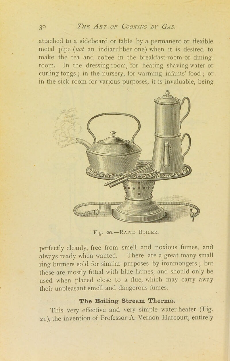 attached to a sideboard or table by a permanent or flexible metal pipe (not an indiarubber one) when it is desired to make the tea and coffee in the breakfast-room or dining- room. In the dressing-room, for heating shaving-water or curling-tongs ; in the nursery, for warming infants’ food ; or in the sick room for various purposes, it is invaluable, being Fiy. 20.—RAriD Boiler. perfectly cleanly, free from smell and noxious fumes, and always ready when wanted. There are a great many small ring burners sold for similar purposes by ironmongers ; but these are mostly fitted with blue flames, and should only be used when placed close to a flue, which may carry away their unpleasant smell and dangerous fumes. The Boiling Stream Therma. This very effective and very simple water-heater (Fig. 21), the invention of Professor A. Vernon Harcourt, entirely