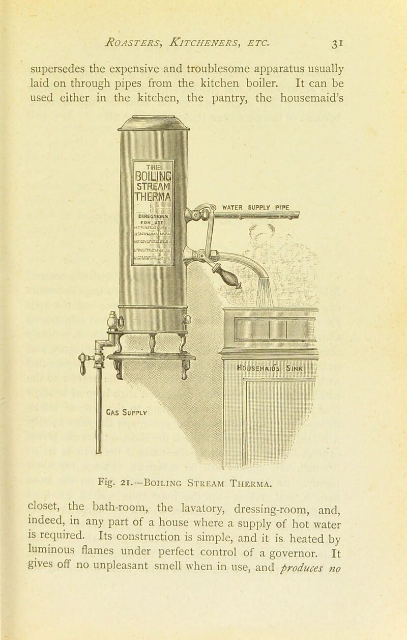 supersedes the expensive and troublesome apparatus usually laid on through pipes from die kitchen boiler. It can be used either in the kitchen, the pantry, the housemaid’s Fig. 2i.—Boiling Stream Therma. closet, the bath-room, the lavatory, dressing-room, and, indeed, in any part of a house where a supply of hot water is required. Its construction is simple, and it is heated by luminous flames under perfect control of a governor. It gives off no unpleasant smell when in use, and produces no