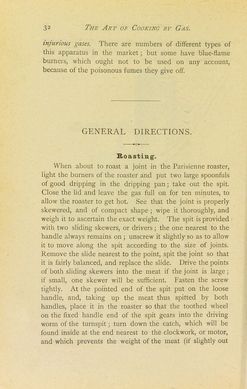 injurious gases. There are numbers of different types of this apparatus in the market; but some have blue-flame burners, which ought not to be used on any account, because of the poisonous fumes they give off. GENERAL DIRECTIONS. Hoasting. When about to roast a joint in the Parisienne roaster, light the burners of the roaster and put two large spoonfuls of good dripping in the dripping pan; take out the spit. Close the lid and leave the gas full on for ten minutes, to allow the roaster to get hot. See that the joint is properly skewered, and of compact shape; wipe it thoroughly, and weigh it to ascertain the exact weight. The spit is provided with two sliding skewers, or drivers; the one nearest to the handle always remains on; unscrew it slightly so as to allow it to move along the spit according to the size of joints. Remove the slide nearest to the point, spit the joint so that it is fairly balanced, and replace the slide. Drive the points of both sliding skewers into the meat if the joint is large; if small, one skewer will be sufficient. Fasten the screw tightly. At the pointed end of the spit put on the loose handle, and, taking up the meat thus spitted by both handles, place it in the roaster so that the toothed wheel on the fixed handle end of the spit gears into the driving worm of the turnspit; turn down the catch, which will be found inside at the end nearest to the clockwork, or motor, and which prevents the weight of the meat (if slightly out