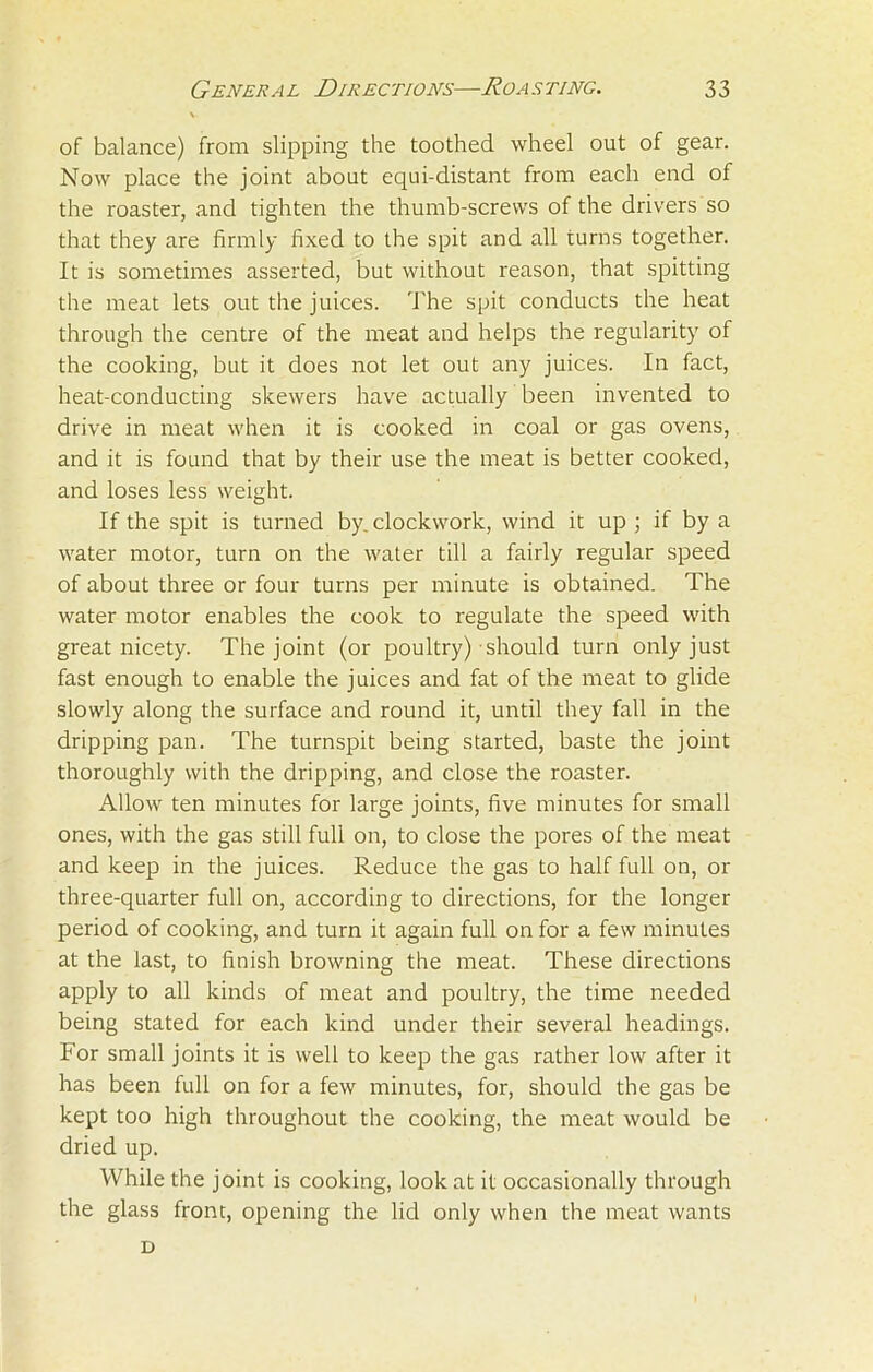 v of balance) from slipping the toothed wheel out of gear. Now place the joint about equi-distant from each end of the roaster, and tighten the thumb-screws of the drivers so that they are firmly fixed to the spit and all turns together. It is sometimes asserted, but without reason, that spitting the meat lets out the juices. The spit conducts the heat through the centre of the meat and helps the regularity of the cooking, but it does not let out any juices. In fact, heat-conducting skewers have actually been invented to drive in meat when it is cooked in coal or gas ovens, and it is found that by their use the meat is better cooked, and loses less weight. If the spit is turned by. clockwork, wind it up ; if by a water motor, turn on the water till a fairly regular speed of about three or four turns per minute is obtained. The water motor enables the cook to regulate the speed with great nicety. The joint (or poultry) should turn only just fast enough to enable the juices and fat of the meat to glide slowly along the surface and round it, until they fall in the dripping pan. The turnspit being started, baste the joint thoroughly with the dripping, and close the roaster. Allow ten minutes for large joints, five minutes for small ones, with the gas still full on, to close the pores of the meat and keep in the juices. Reduce the gas to half full on, or three-quarter full on, according to directions, for the longer period of cooking, and turn it again full on for a few minutes at the last, to finish browning the meat. These directions apply to all kinds of meat and poultry, the time needed being stated for each kind under their several headings. For small joints it is well to keep the gas rather low after it has been full on for a few minutes, for, should the gas be kept too high throughout the cooking, the meat would be dried up. While the joint is cooking, look at it occasionally through the glass front, opening the lid only when the meat wants D
