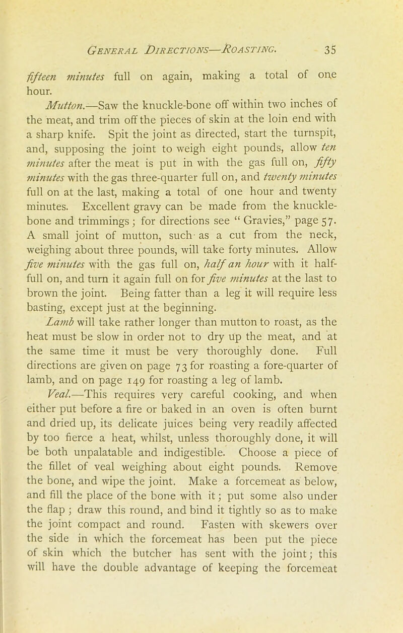 fifteen minutes full on again, making a total of one hour. Mutton.-—Saw the knuckle-bone off within two inches of the meat, and trim off the pieces of skin at the loin end with a sharp knife. Spit the joint as directed, start the turnspit, and, supposing the joint to weigh eight pounds, allow ten minutes after the meat is put in with the gas full on, fifty minutes with the gas three-quarter full on, and twenty minutes full on at the last, making a total of one hour and twenty minutes. Excellent gravy can be made from the knuckle- bone and trimmings ; for directions see “ Gravies,” page 57. A small joint of mutton, such as a cut from the neck, weighing about three pounds, will take forty minutes. Allow five minutes with the gas full on, half an hour with it half- full on. and turn it again full on for five minutes at the last to brown the joint. Being fatter than a leg it will require less basting, except just at the beginning. Lamb will take rather longer than mutton to roast, as the heat must be slow in order not to dry up the meat, and at the same time it must be very thoroughly done. Full directions are given on page 73 for roasting a fore-quarter of lamb, and on page 149 for roasting a leg of lamb. Veal.—This requires very careful cooking, and when either put before a fire or baked in an oven is often burnt and dried up, its delicate juices being very readily affected by too fierce a heat, whilst, unless thoroughly done, it will be both unpalatable and indigestible. Choose a piece of the fillet of veal weighing about eight pounds. Remove the bone, and wipe the joint. Make a forcemeat as below, and fill the place of the bone with it; put some also under the flap ; draw this round, and bind it tightly so as to make the joint compact and round. Fasten with skewers over the side in which the forcemeat has been put the piece of skin which the butcher has sent with the joint; this will have the double advantage of keeping the forcemeat
